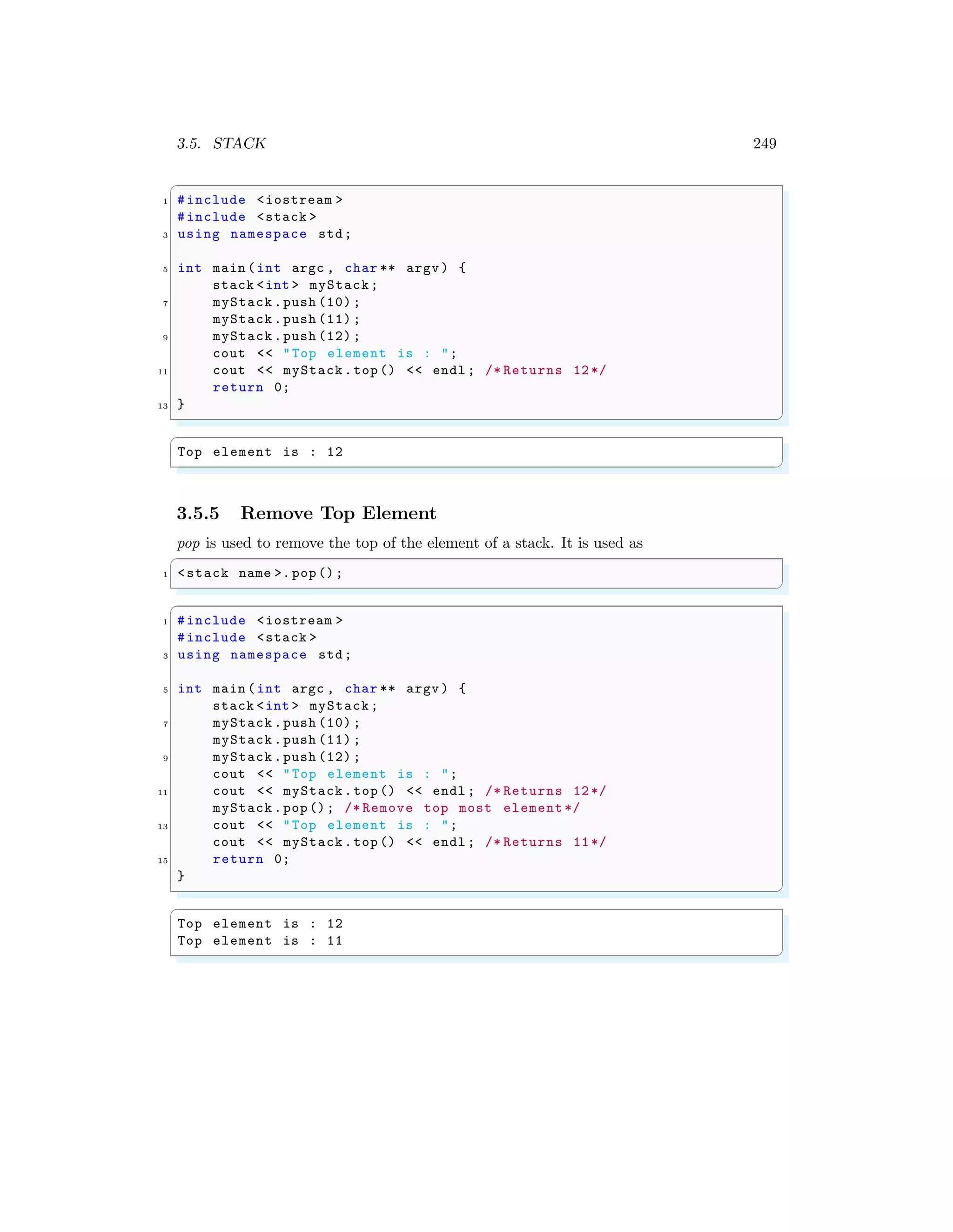 3.5. STACK 249
✞
1 #include <iostream >
#include <stack >
3 using namespace std;
5 int main (int argc , char ** argv ) {
stack <int > myStack;
7 myStack .push (10) ;
myStack .push (11) ;
9 myStack .push (12) ;
cout << "Top element is : ";
11 cout << myStack.top () << endl ; /* Returns 12*/
return 0;
13 }
✌
✆
✞
Top element is : 12
✌
✆
3.5.5 Remove Top Element
pop is used to remove the top of the element of a stack. It is used as
✞
1 <stack name >. pop();
✌
✆
✞
1 #include <iostream >
#include <stack >
3 using namespace std;
5 int main (int argc , char ** argv ) {
stack <int > myStack;
7 myStack .push (10) ;
myStack .push (11) ;
9 myStack .push (12) ;
cout << "Top element is : ";
11 cout << myStack.top () << endl ; /* Returns 12*/
myStack .pop(); /* Remove top most element */
13 cout << "Top element is : ";
cout << myStack.top () << endl ; /* Returns 11*/
15 return 0;
}
✌
✆
✞
Top element is : 12
Top element is : 11
✌
✆
 