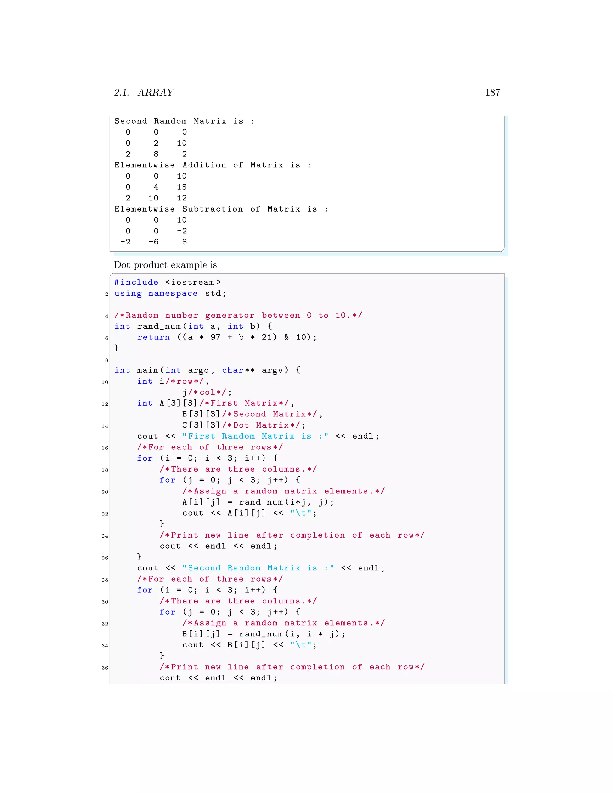 2.1. ARRAY 187
Second Random Matrix is :
0 0 0
0 2 10
2 8 2
Elementwise Addition of Matrix is :
0 0 10
0 4 18
2 10 12
Elementwise Subtraction of Matrix is :
0 0 10
0 0 -2
-2 -6 8
✌
✆
Dot product example is
✞
#include <iostream >
2 using namespace std;
4 /* Random number generator between 0 to 10.*/
int rand_num (int a, int b) {
6 return ((a * 97 + b * 21) & 10);
}
8
int main (int argc , char ** argv ) {
10 int i/* row*/,
j/* col*/;
12 int A [3][3]/* First Matrix*/,
B[3][3]/* Second Matrix*/ ,
14 C[3][3]/* Dot Matrix*/;
cout << "First Random Matrix is :" << endl ;
16 /* For each of three rows */
for (i = 0; i < 3; i++) {
18 /* There are three columns.*/
for (j = 0; j < 3; j++) {
20 /* Assign a random matrix elements .*/
A[i][j] = rand_num (i*j, j);
22 cout << A[i][j] << "t";
}
24 /* Print new line after completion of each row*/
cout << endl << endl ;
26 }
cout << "Second Random Matrix is :" << endl ;
28 /* For each of three rows */
for (i = 0; i < 3; i++) {
30 /* There are three columns.*/
for (j = 0; j < 3; j++) {
32 /* Assign a random matrix elements .*/
B[i][j] = rand_num (i, i * j);
34 cout << B[i][j] << "t";
}
36 /* Print new line after completion of each row*/
cout << endl << endl ;
 