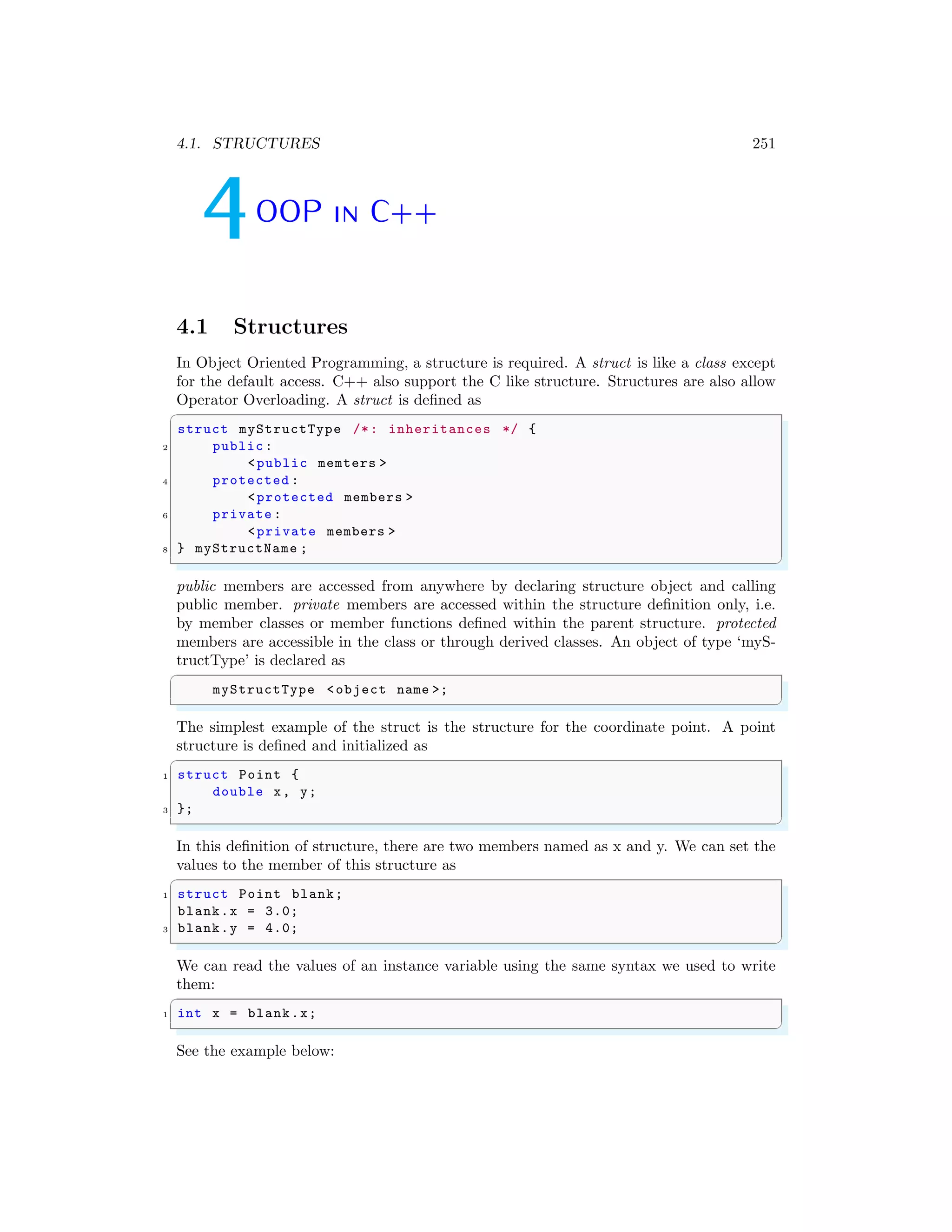4.1. STRUCTURES 251
4OOP in C++
4.1 Structures
In Object Oriented Programming, a structure is required. A struct is like a class except
for the default access. C++ also support the C like structure. Structures are also allow
Operator Overloading. A struct is defined as
✞
struct myStructType /*: inheritances */ {
2 public:
<public memters >
4 protected :
<protected members >
6 private :
<private members >
8 } myStructName ;
✌
✆
public members are accessed from anywhere by declaring structure object and calling
public member. private members are accessed within the structure definition only, i.e.
by member classes or member functions defined within the parent structure. protected
members are accessible in the class or through derived classes. An object of type ‘myS-
tructType’ is declared as
✞
myStructType <object name >;
✌
✆
The simplest example of the struct is the structure for the coordinate point. A point
structure is defined and initialized as
✞
1 struct Point {
double x, y;
3 };
✌
✆
In this definition of structure, there are two members named as x and y. We can set the
values to the member of this structure as
✞
1 struct Point blank;
blank.x = 3.0;
3 blank.y = 4.0;
✌
✆
We can read the values of an instance variable using the same syntax we used to write
them:
✞
1 int x = blank.x;
✌
✆
See the example below:
 