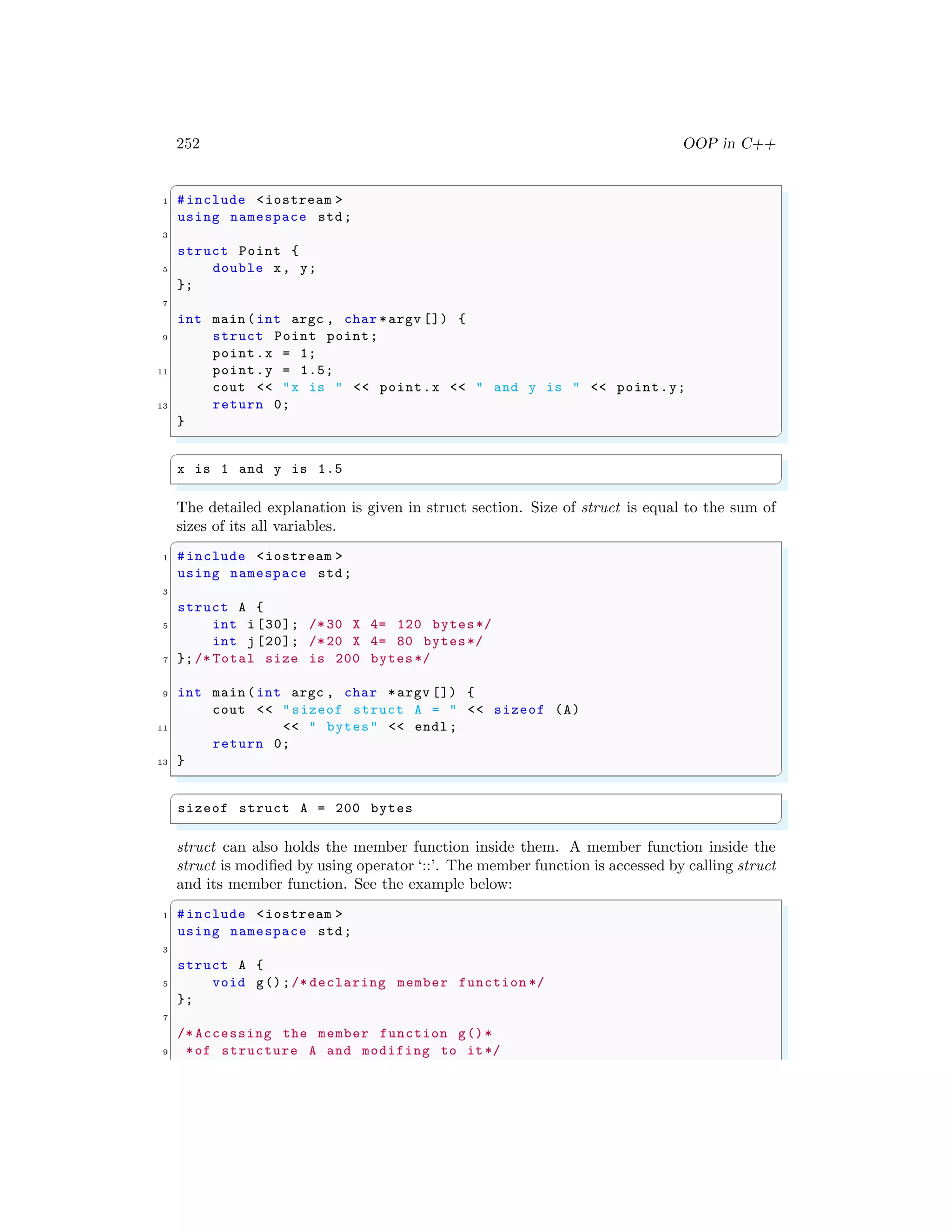 252 OOP in C++
✞
1 #include <iostream >
using namespace std;
3
struct Point {
5 double x, y;
};
7
int main (int argc , char *argv []) {
9 struct Point point;
point.x = 1;
11 point.y = 1.5;
cout << "x is " << point.x << " and y is " << point.y;
13 return 0;
}
✌
✆
✞
x is 1 and y is 1.5
✌
✆
The detailed explanation is given in struct section. Size of struct is equal to the sum of
sizes of its all variables.
✞
1 #include <iostream >
using namespace std;
3
struct A {
5 int i [30]; /*30 X 4= 120 bytes*/
int j [20]; /*20 X 4= 80 bytes*/
7 };/* Total size is 200 bytes*/
9 int main (int argc , char *argv []) {
cout << "sizeof struct A = " << sizeof (A)
11 << " bytes" << endl ;
return 0;
13 }
✌
✆
✞
sizeof struct A = 200 bytes
✌
✆
struct can also holds the member function inside them. A member function inside the
struct is modified by using operator ‘::’. The member function is accessed by calling struct
and its member function. See the example below:
✞
1 #include <iostream >
using namespace std;
3
struct A {
5 void g();/* declaring member function */
};
7
/* Accessing the member function g()*
9 *of structure A and modifing to it*/
 