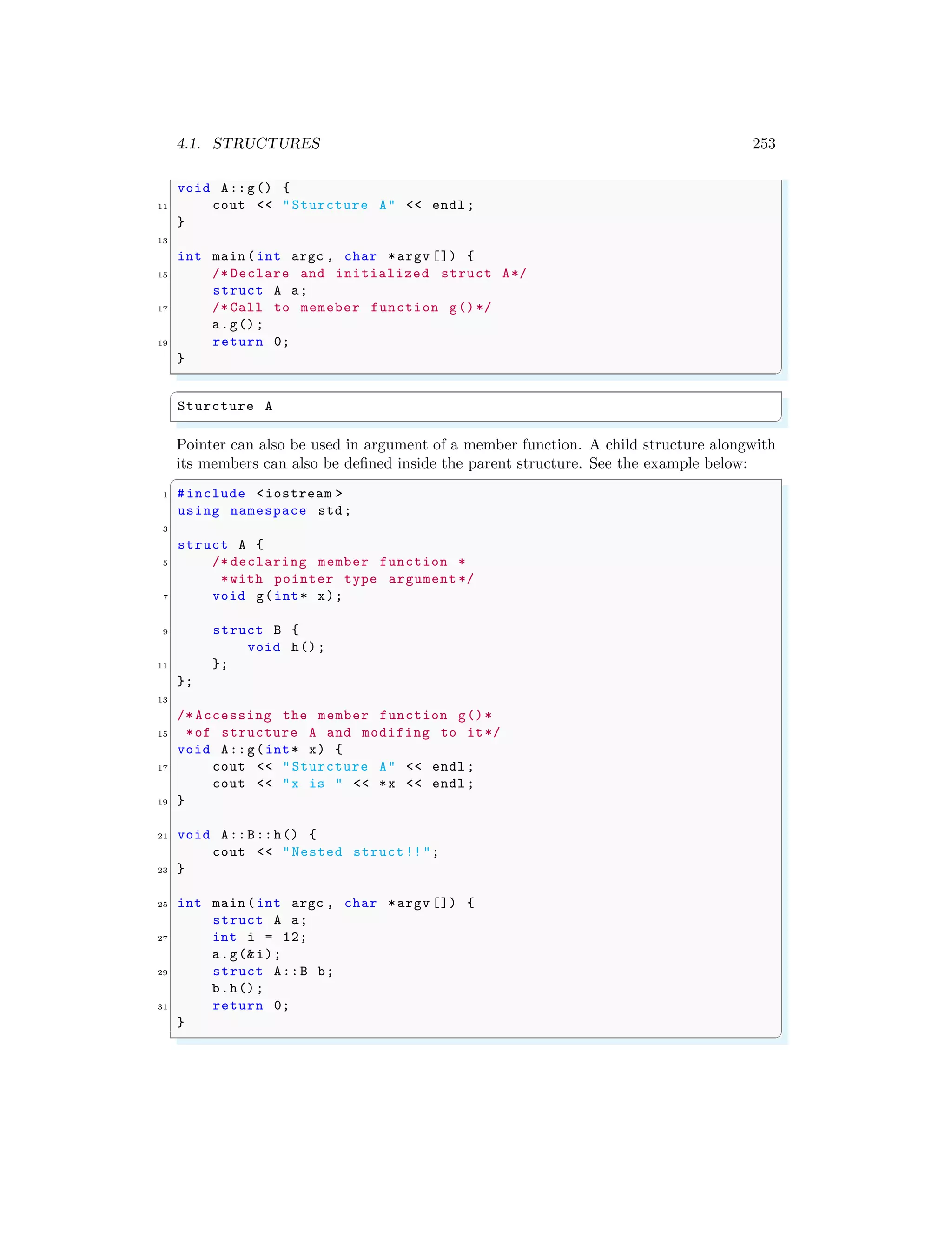 4.1. STRUCTURES 253
void A::g() {
11 cout << "Sturcture A" << endl ;
}
13
int main (int argc , char *argv []) {
15 /* Declare and initialized struct A*/
struct A a;
17 /* Call to memeber function g()*/
a.g();
19 return 0;
}
✌
✆
✞
Sturcture A
✌
✆
Pointer can also be used in argument of a member function. A child structure alongwith
its members can also be defined inside the parent structure. See the example below:
✞
1 #include <iostream >
using namespace std;
3
struct A {
5 /* declaring member function *
*with pointer type argument */
7 void g(int* x);
9 struct B {
void h();
11 };
};
13
/* Accessing the member function g()*
15 *of structure A and modifing to it*/
void A::g(int* x) {
17 cout << "Sturcture A" << endl ;
cout << "x is " << *x << endl ;
19 }
21 void A::B::h() {
cout << "Nested struct !!";
23 }
25 int main (int argc , char *argv []) {
struct A a;
27 int i = 12;
a.g(&i);
29 struct A::B b;
b.h();
31 return 0;
}
✌
✆
 