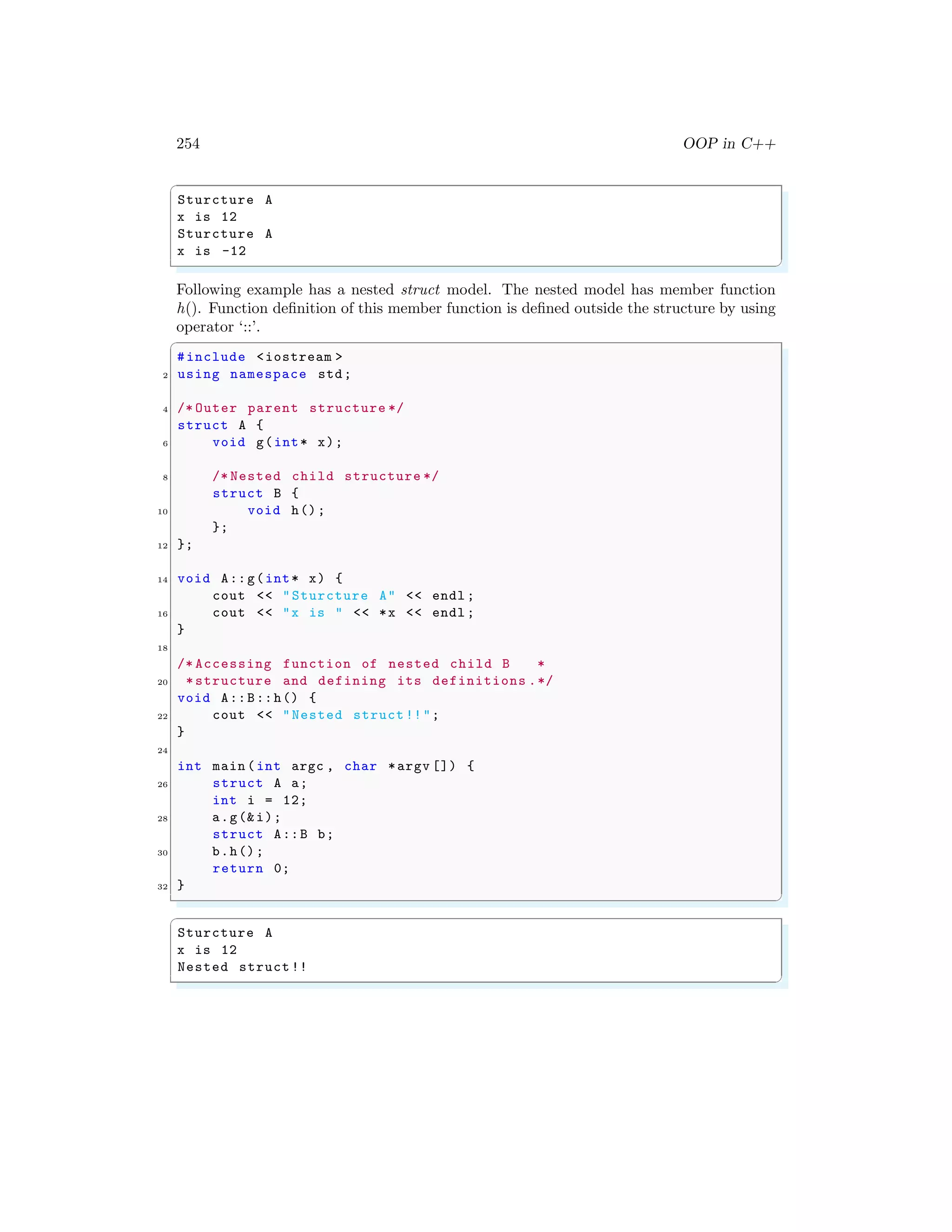 254 OOP in C++
✞
Sturcture A
x is 12
Sturcture A
x is -12
✌
✆
Following example has a nested struct model. The nested model has member function
h(). Function definition of this member function is defined outside the structure by using
operator ‘::’.
✞
#include <iostream >
2 using namespace std;
4 /* Outer parent structure */
struct A {
6 void g(int* x);
8 /* Nested child structure */
struct B {
10 void h();
};
12 };
14 void A::g(int* x) {
cout << "Sturcture A" << endl ;
16 cout << "x is " << *x << endl ;
}
18
/* Accessing function of nested child B *
20 *structure and defining its definitions .*/
void A::B::h() {
22 cout << "Nested struct !!";
}
24
int main (int argc , char *argv []) {
26 struct A a;
int i = 12;
28 a.g(&i);
struct A::B b;
30 b.h();
return 0;
32 }
✌
✆
✞
Sturcture A
x is 12
Nested struct !!
✌
✆
 
