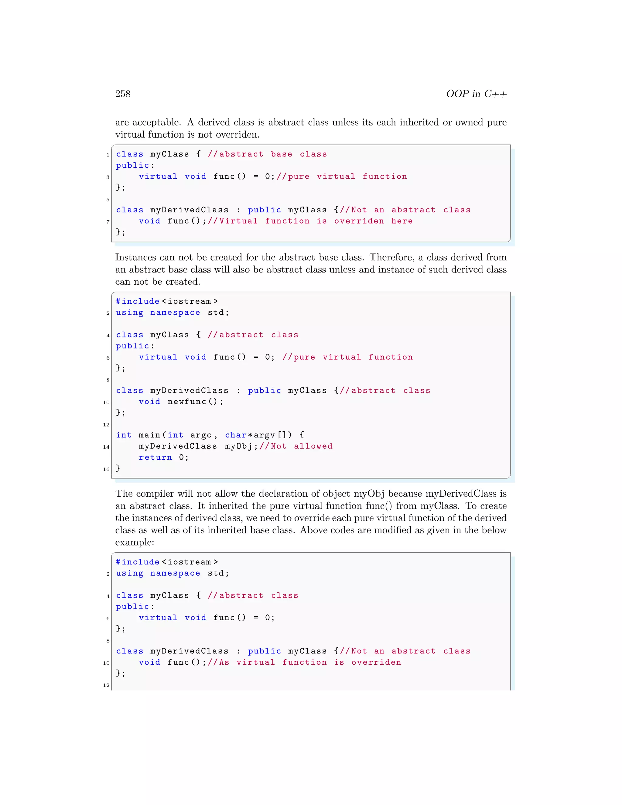 258 OOP in C++
are acceptable. A derived class is abstract class unless its each inherited or owned pure
virtual function is not overriden.
✞
1 class myClass { // abstract base class
public:
3 virtual void func () = 0;// pure virtual function
};
5
class myDerivedClass : public myClass {// Not an abstract class
7 void func ();// Virtual function is overriden here
};
✌
✆
Instances can not be created for the abstract base class. Therefore, a class derived from
an abstract base class will also be abstract class unless and instance of such derived class
can not be created.
✞
#include <iostream >
2 using namespace std;
4 class myClass { // abstract class
public:
6 virtual void func () = 0; // pure virtual function
};
8
class myDerivedClass : public myClass {// abstract class
10 void newfunc ();
};
12
int main (int argc , char *argv []) {
14 myDerivedClass myObj;// Not allowed
return 0;
16 }
✌
✆
The compiler will not allow the declaration of object myObj because myDerivedClass is
an abstract class. It inherited the pure virtual function func() from myClass. To create
the instances of derived class, we need to override each pure virtual function of the derived
class as well as of its inherited base class. Above codes are modified as given in the below
example:
✞
#include <iostream >
2 using namespace std;
4 class myClass { // abstract class
public:
6 virtual void func () = 0;
};
8
class myDerivedClass : public myClass {// Not an abstract class
10 void func ();//As virtual function is overriden
};
12
 