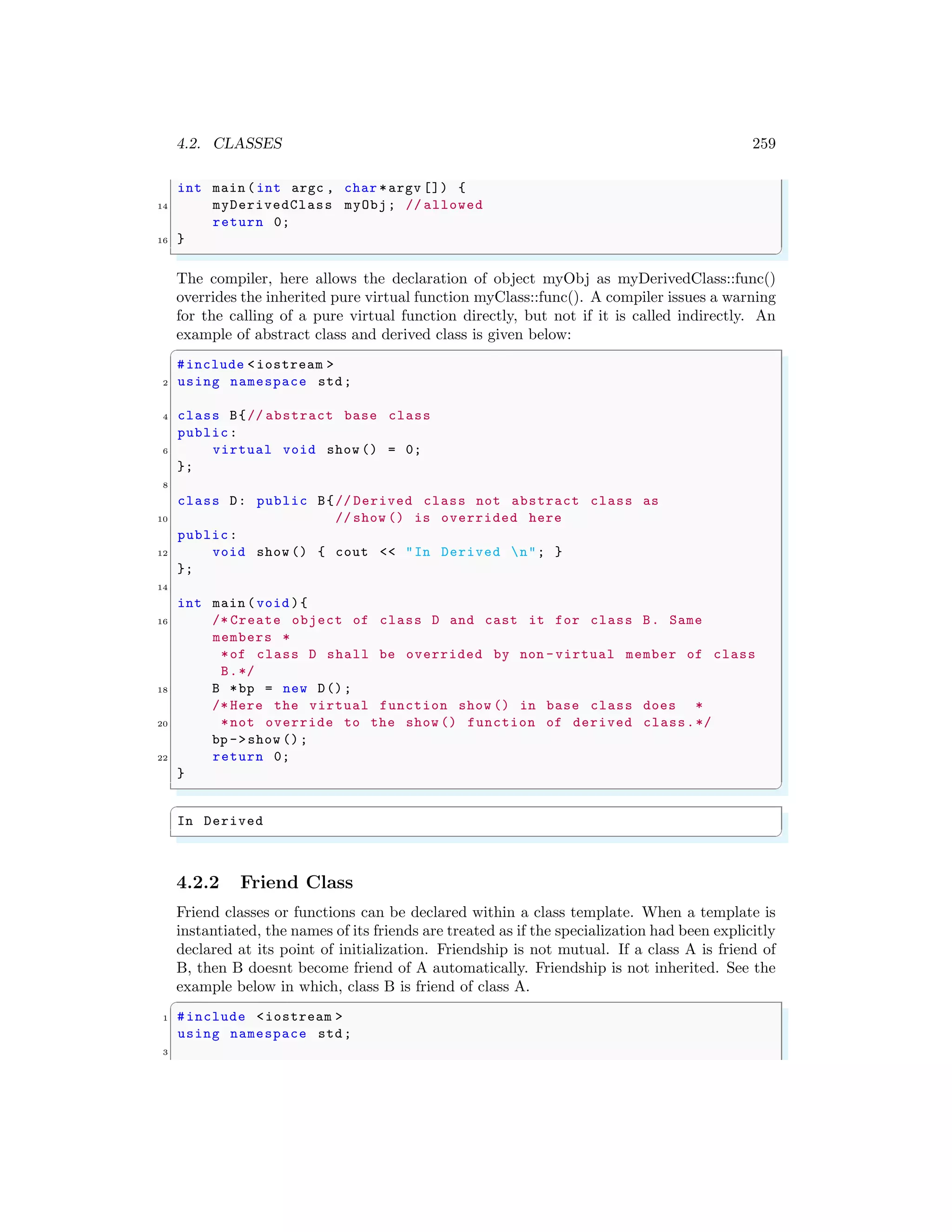 4.2. CLASSES 259
int main (int argc , char *argv []) {
14 myDerivedClass myObj; // allowed
return 0;
16 }
✌
✆
The compiler, here allows the declaration of object myObj as myDerivedClass::func()
overrides the inherited pure virtual function myClass::func(). A compiler issues a warning
for the calling of a pure virtual function directly, but not if it is called indirectly. An
example of abstract class and derived class is given below:
✞
#include <iostream >
2 using namespace std;
4 class B{// abstract base class
public:
6 virtual void show () = 0;
};
8
class D: public B{// Derived class not abstract class as
10 // show () is overrided here
public:
12 void show () { cout << "In Derived n"; }
};
14
int main (void ){
16 /* Create object of class D and cast it for class B. Same
members *
*of class D shall be overrided by non -virtual member of class
B.*/
18 B *bp = new D();
/* Here the virtual function show () in base class does *
20 *not override to the show () function of derived class.*/
bp ->show ();
22 return 0;
}
✌
✆
✞
In Derived
✌
✆
4.2.2 Friend Class
Friend classes or functions can be declared within a class template. When a template is
instantiated, the names of its friends are treated as if the specialization had been explicitly
declared at its point of initialization. Friendship is not mutual. If a class A is friend of
B, then B doesnt become friend of A automatically. Friendship is not inherited. See the
example below in which, class B is friend of class A.
✞
1 #include <iostream >
using namespace std;
3
 