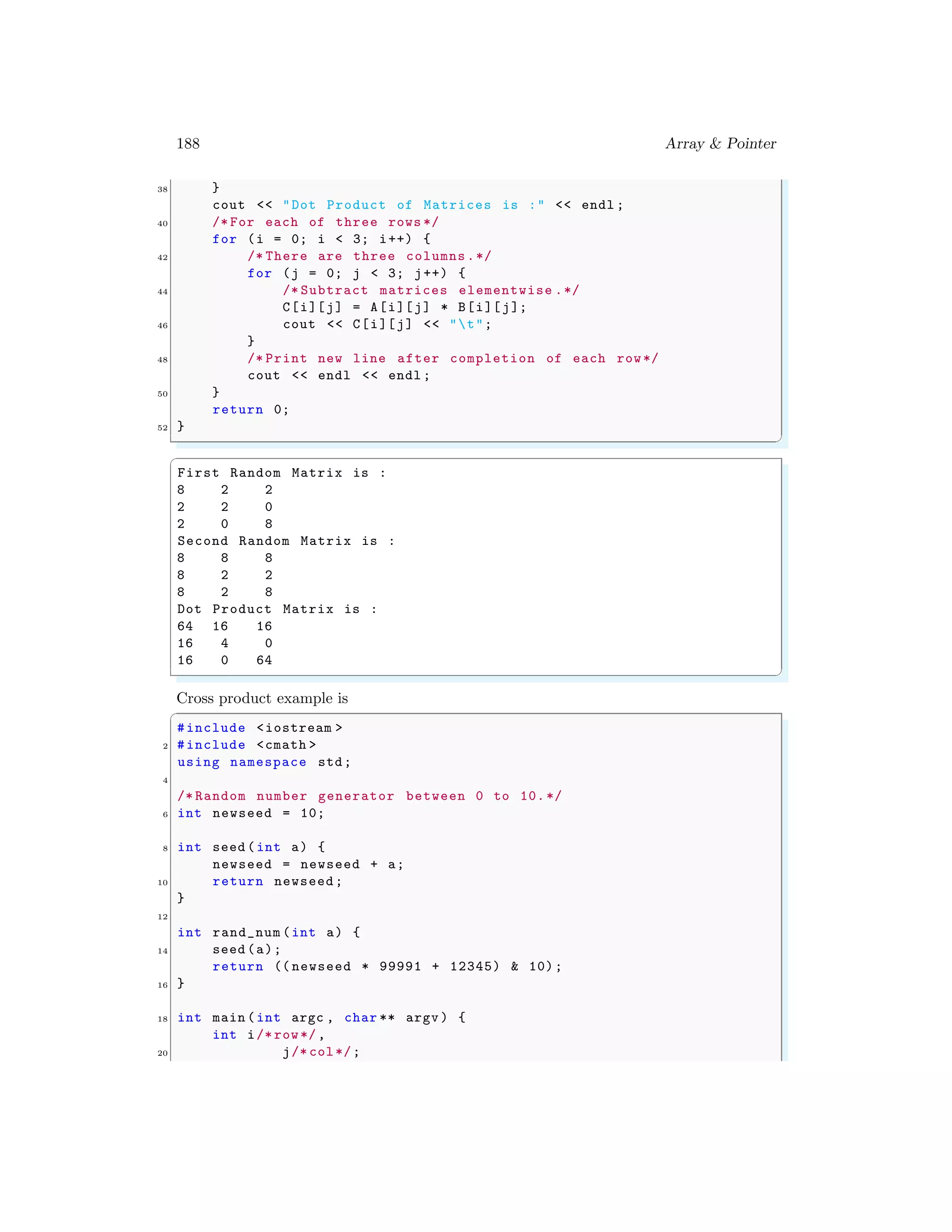 188 Array & Pointer
38 }
cout << "Dot Product of Matrices is :" << endl ;
40 /* For each of three rows */
for (i = 0; i < 3; i++) {
42 /* There are three columns.*/
for (j = 0; j < 3; j++) {
44 /* Subtract matrices elementwise .*/
C[i][j] = A[i][j] * B[i][j];
46 cout << C[i][j] << "t";
}
48 /* Print new line after completion of each row*/
cout << endl << endl ;
50 }
return 0;
52 }
✌
✆
✞
First Random Matrix is :
8 2 2
2 2 0
2 0 8
Second Random Matrix is :
8 8 8
8 2 2
8 2 8
Dot Product Matrix is :
64 16 16
16 4 0
16 0 64
✌
✆
Cross product example is
✞
#include <iostream >
2 #include <cmath >
using namespace std;
4
/* Random number generator between 0 to 10.*/
6 int newseed = 10;
8 int seed (int a) {
newseed = newseed + a;
10 return newseed;
}
12
int rand_num (int a) {
14 seed (a);
return (( newseed * 99991 + 12345) & 10);
16 }
18 int main (int argc , char ** argv ) {
int i/* row*/,
20 j/* col*/;
 