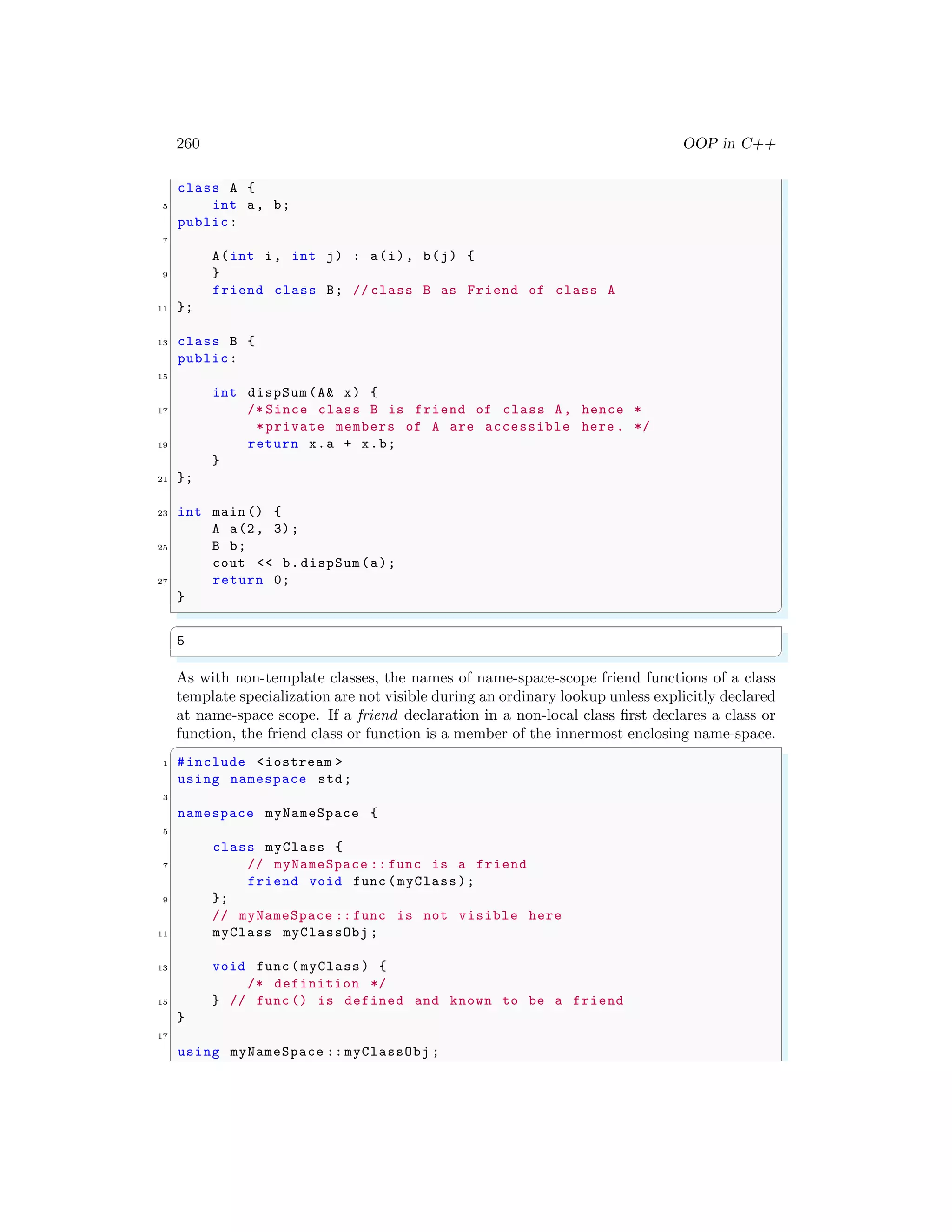 260 OOP in C++
class A {
5 int a, b;
public:
7
A(int i, int j) : a(i), b(j) {
9 }
friend class B; // class B as Friend of class A
11 };
13 class B {
public:
15
int dispSum (A& x) {
17 /* Since class B is friend of class A, hence *
*private members of A are accessible here . */
19 return x.a + x.b;
}
21 };
23 int main () {
A a(2, 3);
25 B b;
cout << b.dispSum(a);
27 return 0;
}
✌
✆
✞
5
✌
✆
As with non-template classes, the names of name-space-scope friend functions of a class
template specialization are not visible during an ordinary lookup unless explicitly declared
at name-space scope. If a friend declaration in a non-local class first declares a class or
function, the friend class or function is a member of the innermost enclosing name-space.
✞
1 #include <iostream >
using namespace std;
3
namespace myNameSpace {
5
class myClass {
7 // myNameSpace :: func is a friend
friend void func (myClass);
9 };
// myNameSpace :: func is not visible here
11 myClass myClassObj ;
13 void func (myClass) {
/* definition */
15 } // func () is defined and known to be a friend
}
17
using myNameSpace :: myClassObj ;
 