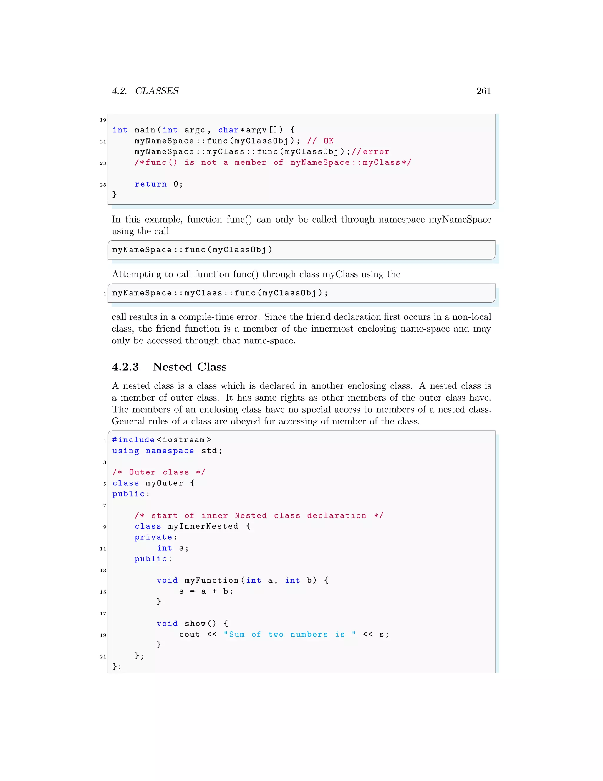 4.2. CLASSES 261
19
int main (int argc , char *argv []) {
21 myNameSpace :: func (myClassObj ); // OK
myNameSpace :: myClass :: func (myClassObj );// error
23 /* func () is not a member of myNameSpace :: myClass */
25 return 0;
}
✌
✆
In this example, function func() can only be called through namespace myNameSpace
using the call
✞
myNameSpace :: func (myClassObj )
✌
✆
Attempting to call function func() through class myClass using the
✞
1 myNameSpace :: myClass :: func (myClassObj );
✌
✆
call results in a compile-time error. Since the friend declaration first occurs in a non-local
class, the friend function is a member of the innermost enclosing name-space and may
only be accessed through that name-space.
4.2.3 Nested Class
A nested class is a class which is declared in another enclosing class. A nested class is
a member of outer class. It has same rights as other members of the outer class have.
The members of an enclosing class have no special access to members of a nested class.
General rules of a class are obeyed for accessing of member of the class.
✞
1 #include <iostream >
using namespace std;
3
/* Outer class */
5 class myOuter {
public:
7
/* start of inner Nested class declaration */
9 class myInnerNested {
private :
11 int s;
public:
13
void myFunction (int a, int b) {
15 s = a + b;
}
17
void show () {
19 cout << "Sum of two numbers is " << s;
}
21 };
};
 