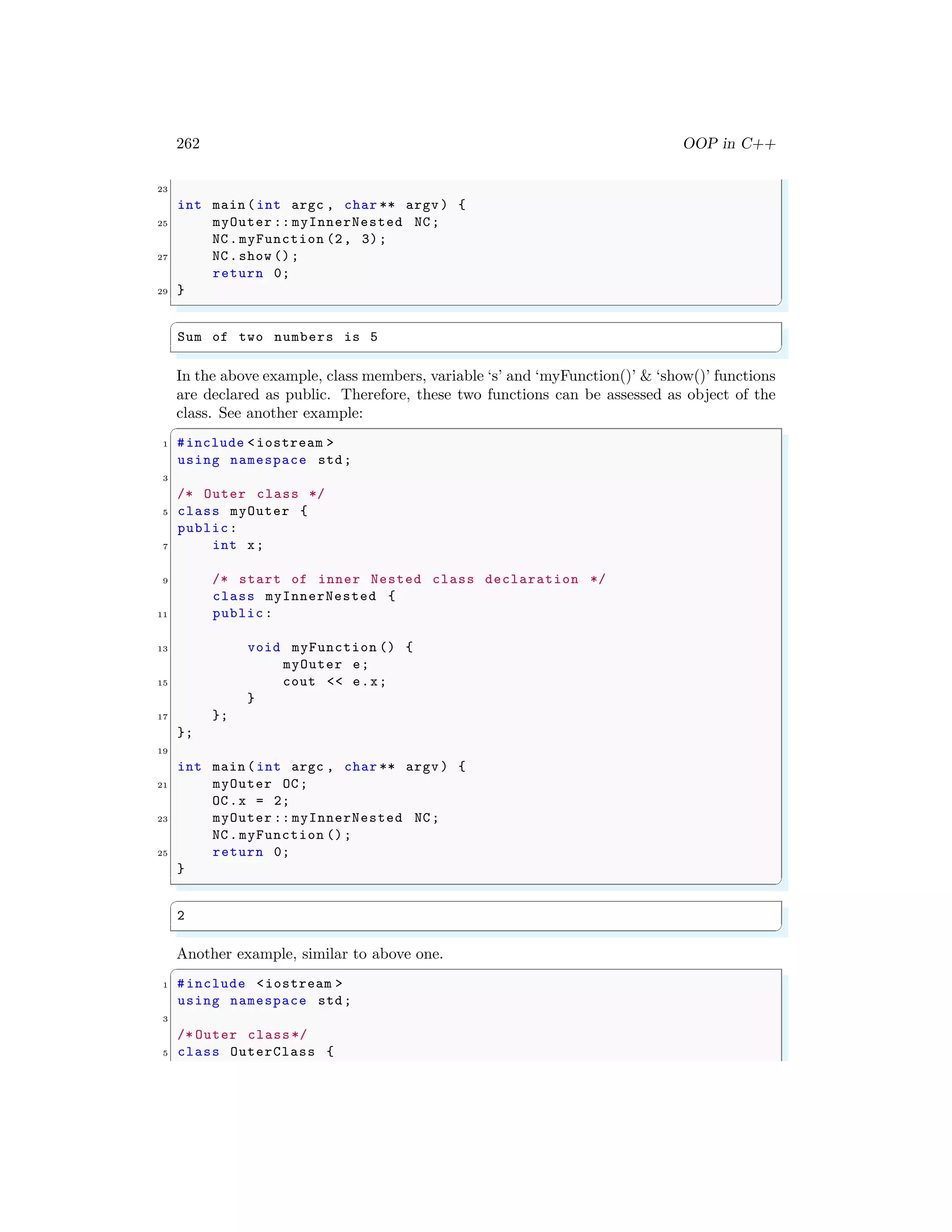 262 OOP in C++
23
int main (int argc , char ** argv ) {
25 myOuter :: myInnerNested NC;
NC.myFunction (2, 3);
27 NC.show ();
return 0;
29 }
✌
✆
✞
Sum of two numbers is 5
✌
✆
In the above example, class members, variable ‘s’ and ‘myFunction()’ & ‘show()’ functions
are declared as public. Therefore, these two functions can be assessed as object of the
class. See another example:
✞
1 #include <iostream >
using namespace std;
3
/* Outer class */
5 class myOuter {
public:
7 int x;
9 /* start of inner Nested class declaration */
class myInnerNested {
11 public:
13 void myFunction () {
myOuter e;
15 cout << e.x;
}
17 };
};
19
int main (int argc , char ** argv ) {
21 myOuter OC;
OC.x = 2;
23 myOuter :: myInnerNested NC;
NC.myFunction ();
25 return 0;
}
✌
✆
✞
2
✌
✆
Another example, similar to above one.
✞
1 #include <iostream >
using namespace std;
3
/* Outer class*/
5 class OuterClass {
 