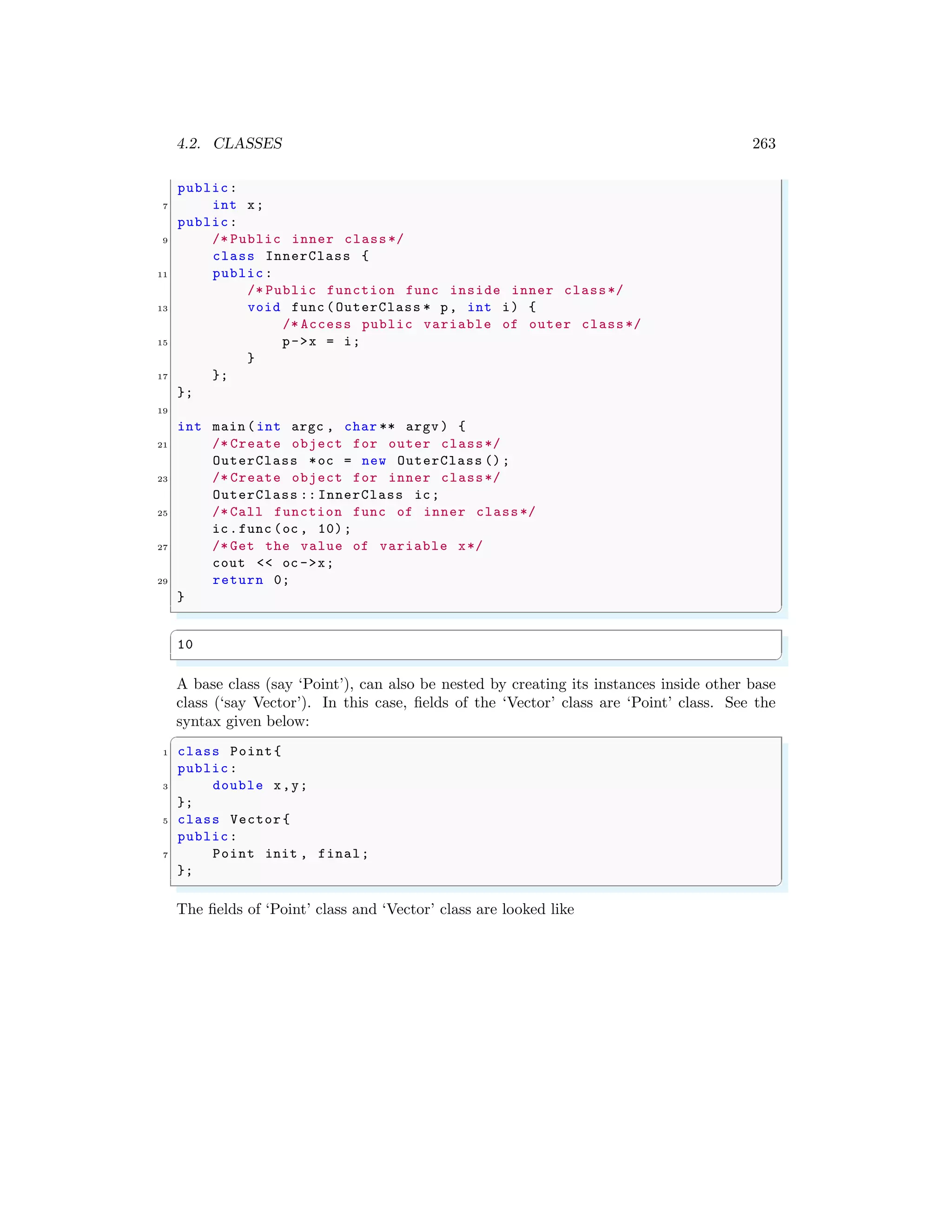 4.2. CLASSES 263
public:
7 int x;
public:
9 /* Public inner class*/
class InnerClass {
11 public:
/* Public function func inside inner class*/
13 void func (OuterClass * p, int i) {
/* Access public variable of outer class*/
15 p->x = i;
}
17 };
};
19
int main (int argc , char ** argv ) {
21 /* Create object for outer class*/
OuterClass *oc = new OuterClass ();
23 /* Create object for inner class*/
OuterClass :: InnerClass ic;
25 /* Call function func of inner class*/
ic.func (oc , 10);
27 /* Get the value of variable x*/
cout << oc ->x;
29 return 0;
}
✌
✆
✞
10
✌
✆
A base class (say ‘Point’), can also be nested by creating its instances inside other base
class (‘say Vector’). In this case, fields of the ‘Vector’ class are ‘Point’ class. See the
syntax given below:
✞
1 class Point{
public:
3 double x,y;
};
5 class Vector{
public:
7 Point init , final;
};
✌
✆
The fields of ‘Point’ class and ‘Vector’ class are looked like
 