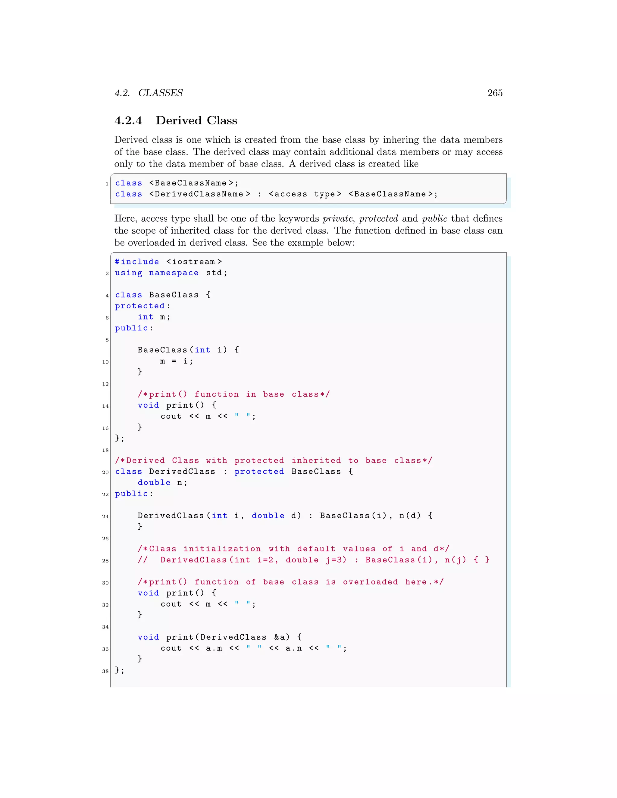 4.2. CLASSES 265
4.2.4 Derived Class
Derived class is one which is created from the base class by inhering the data members
of the base class. The derived class may contain additional data members or may access
only to the data member of base class. A derived class is created like
✞
1 class <BaseClassName >;
class <DerivedClassName > : <access type > <BaseClassName >;
✌
✆
Here, access type shall be one of the keywords private, protected and public that defines
the scope of inherited class for the derived class. The function defined in base class can
be overloaded in derived class. See the example below:
✞
#include <iostream >
2 using namespace std;
4 class BaseClass {
protected :
6 int m;
public:
8
BaseClass (int i) {
10 m = i;
}
12
/* print() function in base class*/
14 void print() {
cout << m << " ";
16 }
};
18
/* Derived Class with protected inherited to base class*/
20 class DerivedClass : protected BaseClass {
double n;
22 public:
24 DerivedClass (int i, double d) : BaseClass (i), n(d) {
}
26
/* Class initialization with default values of i and d*/
28 // DerivedClass (int i=2, double j=3) : BaseClass (i), n(j) { }
30 /* print() function of base class is overloaded here .*/
void print() {
32 cout << m << " ";
}
34
void print(DerivedClass &a) {
36 cout << a.m << " " << a.n << " ";
}
38 };
 