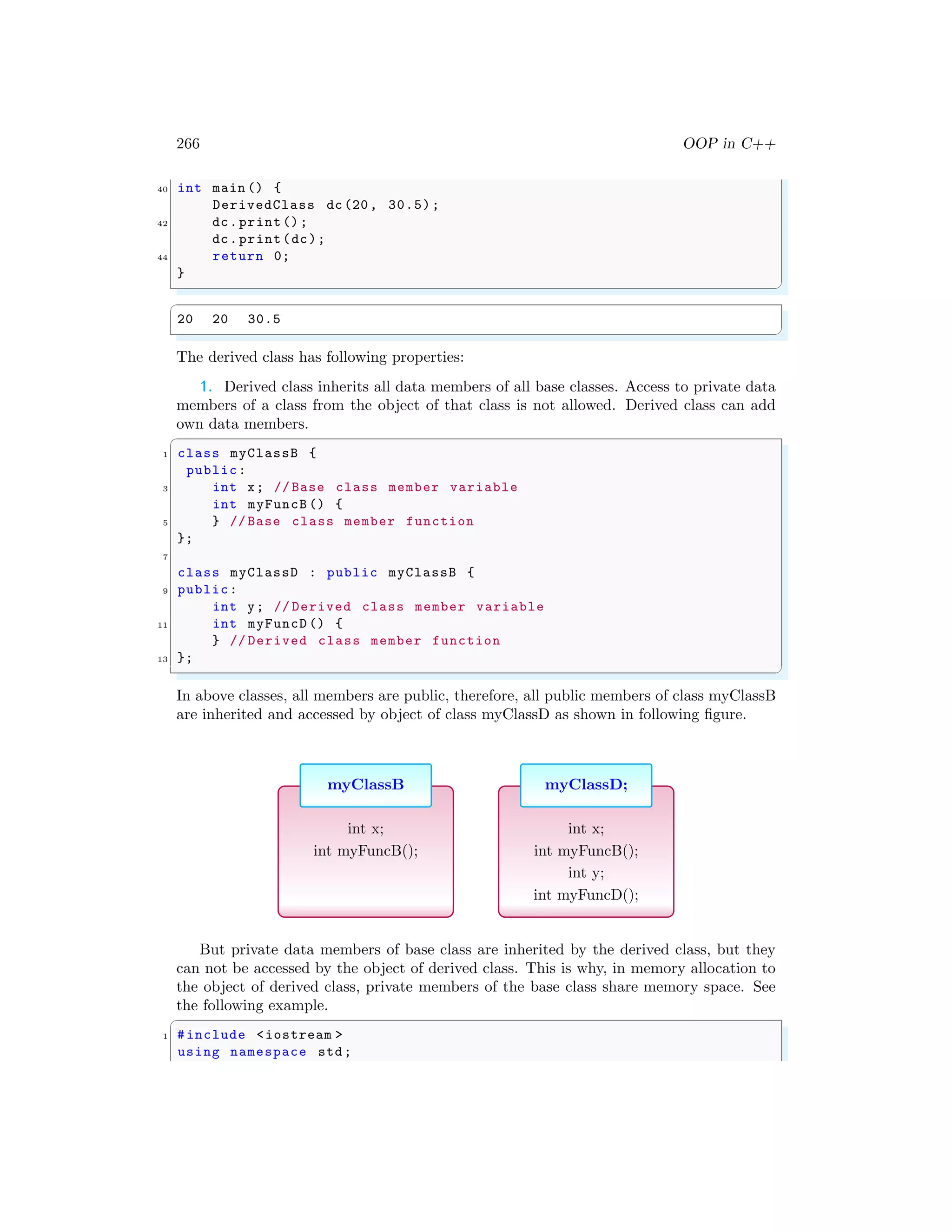 266 OOP in C++
40 int main () {
DerivedClass dc(20, 30.5);
42 dc.print();
dc.print(dc);
44 return 0;
}
✌
✆
✞
20 20 30.5
✌
✆
The derived class has following properties:
1. Derived class inherits all data members of all base classes. Access to private data
members of a class from the object of that class is not allowed. Derived class can add
own data members.
✞
1 class myClassB {
public:
3 int x; // Base class member variable
int myFuncB () {
5 } // Base class member function
};
7
class myClassD : public myClassB {
9 public:
int y; // Derived class member variable
11 int myFuncD () {
} // Derived class member function
13 };
✌
✆
In above classes, all members are public, therefore, all public members of class myClassB
are inherited and accessed by object of class myClassD as shown in following figure.
myClassB
int x;
int myFuncB();
myClassD;
int x;
int myFuncB();
int y;
int myFuncD();
But private data members of base class are inherited by the derived class, but they
can not be accessed by the object of derived class. This is why, in memory allocation to
the object of derived class, private members of the base class share memory space. See
the following example.
✞
1 #include <iostream >
using namespace std;
 