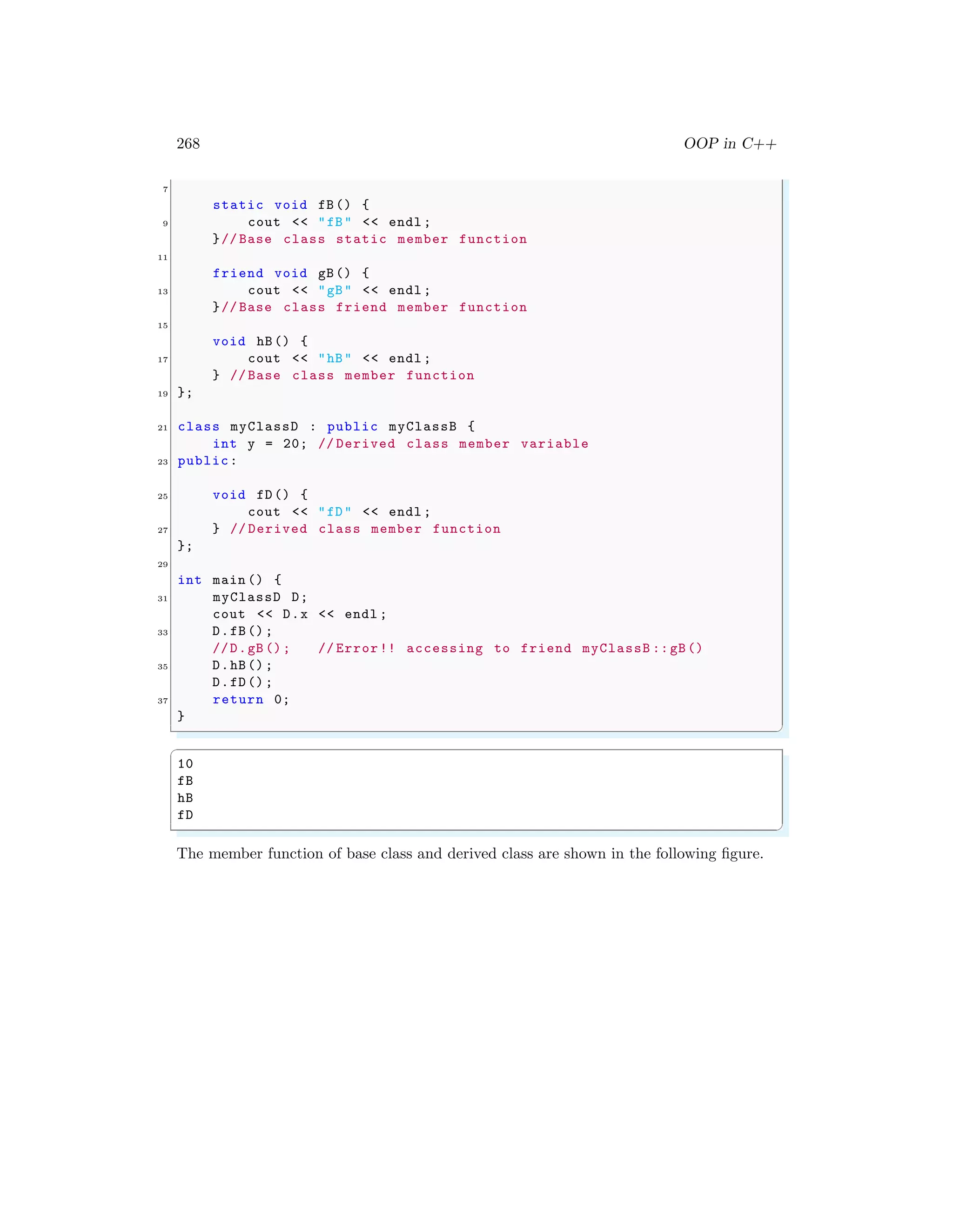 268 OOP in C++
7
static void fB() {
9 cout << "fB" << endl ;
}// Base class static member function
11
friend void gB() {
13 cout << "gB" << endl ;
}// Base class friend member function
15
void hB() {
17 cout << "hB" << endl ;
} // Base class member function
19 };
21 class myClassD : public myClassB {
int y = 20; // Derived class member variable
23 public:
25 void fD() {
cout << "fD" << endl ;
27 } // Derived class member function
};
29
int main () {
31 myClassD D;
cout << D.x << endl ;
33 D.fB();
//D.gB (); // Error!! accessing to friend myClassB ::gB()
35 D.hB();
D.fD();
37 return 0;
}
✌
✆
✞
10
fB
hB
fD
✌
✆
The member function of base class and derived class are shown in the following figure.
 