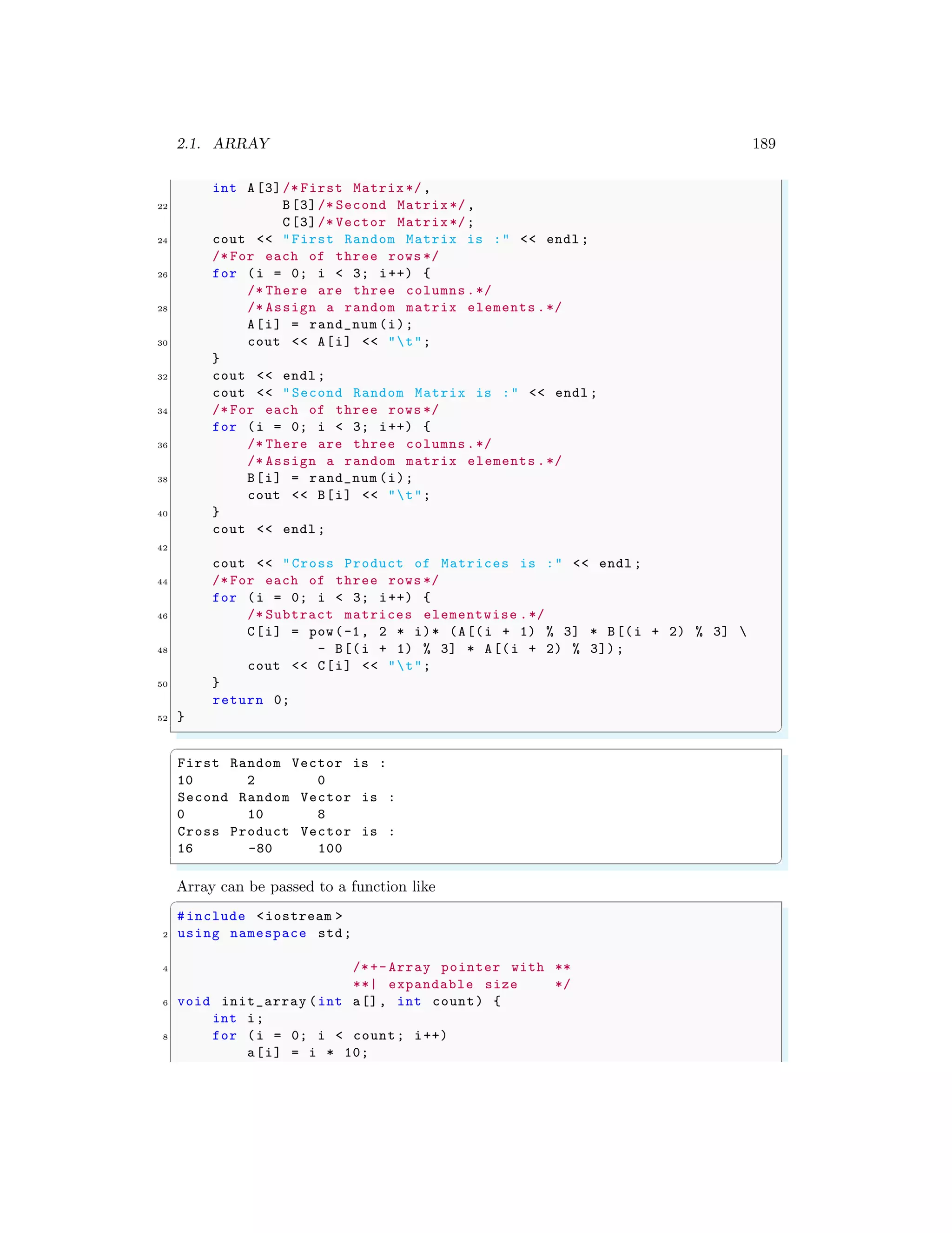 2.1. ARRAY 189
int A[3]/* First Matrix */,
22 B[3]/* Second Matrix*/,
C[3]/* Vector Matrix*/;
24 cout << "First Random Matrix is :" << endl ;
/* For each of three rows */
26 for (i = 0; i < 3; i++) {
/* There are three columns.*/
28 /* Assign a random matrix elements .*/
A[i] = rand_num (i);
30 cout << A[i] << "t";
}
32 cout << endl ;
cout << "Second Random Matrix is :" << endl ;
34 /* For each of three rows */
for (i = 0; i < 3; i++) {
36 /* There are three columns.*/
/* Assign a random matrix elements .*/
38 B[i] = rand_num (i);
cout << B[i] << "t";
40 }
cout << endl ;
42
cout << "Cross Product of Matrices is :" << endl ;
44 /* For each of three rows */
for (i = 0; i < 3; i++) {
46 /* Subtract matrices elementwise .*/
C[i] = pow(-1, 2 * i)* (A[(i + 1) % 3] * B[(i + 2) % 3] 
48 - B[(i + 1) % 3] * A[(i + 2) % 3]);
cout << C[i] << "t";
50 }
return 0;
52 }
✌
✆
✞
First Random Vector is :
10 2 0
Second Random Vector is :
0 10 8
Cross Product Vector is :
16 -80 100
✌
✆
Array can be passed to a function like
✞
#include <iostream >
2 using namespace std;
4 /*+- Array pointer with **
**| expandable size */
6 void init_array (int a[], int count) {
int i;
8 for (i = 0; i < count; i++)
a[i] = i * 10;
 