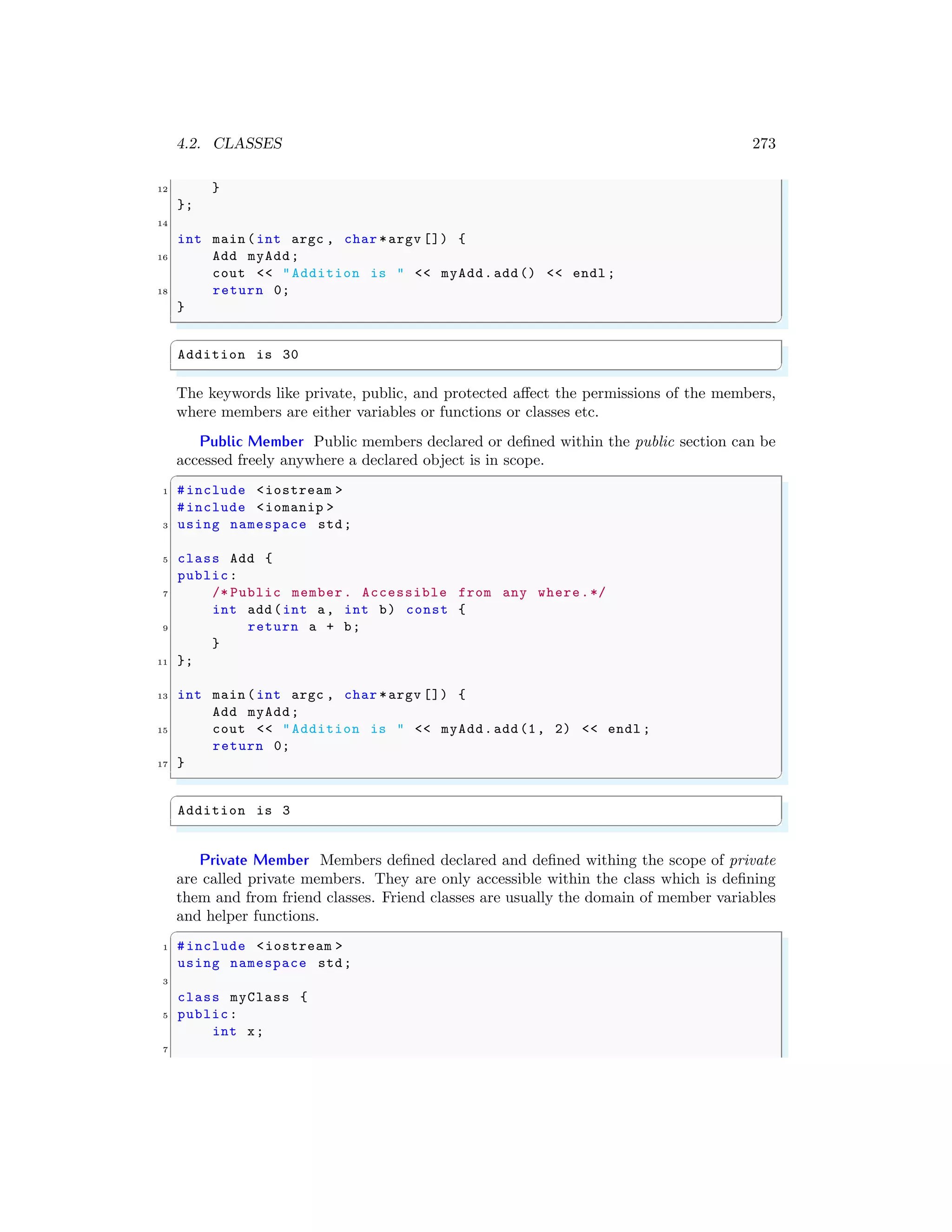 4.2. CLASSES 273
12 }
};
14
int main (int argc , char *argv []) {
16 Add myAdd;
cout << "Addition is " << myAdd.add() << endl ;
18 return 0;
}
✌
✆
✞
Addition is 30
✌
✆
The keywords like private, public, and protected affect the permissions of the members,
where members are either variables or functions or classes etc.
Public Member Public members declared or defined within the public section can be
accessed freely anywhere a declared object is in scope.
✞
1 #include <iostream >
#include <iomanip >
3 using namespace std;
5 class Add {
public:
7 /* Public member. Accessible from any where.*/
int add(int a, int b) const {
9 return a + b;
}
11 };
13 int main (int argc , char *argv []) {
Add myAdd;
15 cout << "Addition is " << myAdd.add(1, 2) << endl ;
return 0;
17 }
✌
✆
✞
Addition is 3
✌
✆
Private Member Members defined declared and defined withing the scope of private
are called private members. They are only accessible within the class which is defining
them and from friend classes. Friend classes are usually the domain of member variables
and helper functions.
✞
1 #include <iostream >
using namespace std;
3
class myClass {
5 public:
int x;
7
 