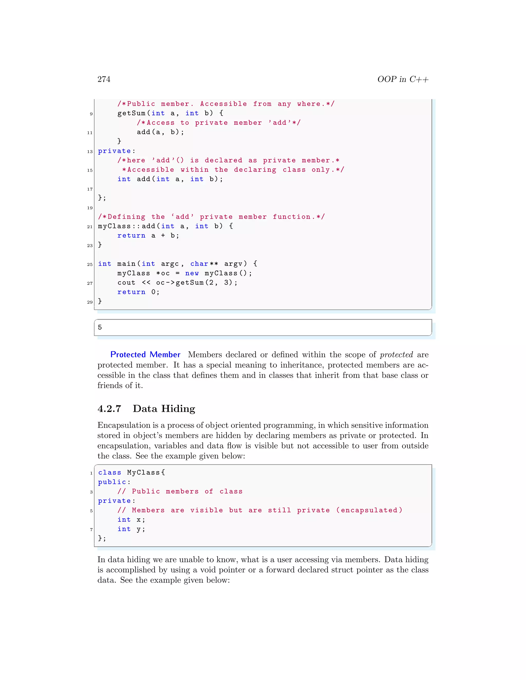 274 OOP in C++
/* Public member. Accessible from any where.*/
9 getSum(int a, int b) {
/* Access to private member ’add’*/
11 add(a, b);
}
13 private:
/* here ’add ’() is declared as private member.*
15 *Accessible within the declaring class only .*/
int add(int a, int b);
17
};
19
/* Defining the ‘add’ private member function .*/
21 myClass :: add(int a, int b) {
return a + b;
23 }
25 int main (int argc , char ** argv ) {
myClass *oc = new myClass ();
27 cout << oc ->getSum(2, 3);
return 0;
29 }
✌
✆
✞
5
✌
✆
Protected Member Members declared or defined within the scope of protected are
protected member. It has a special meaning to inheritance, protected members are ac-
cessible in the class that defines them and in classes that inherit from that base class or
friends of it.
4.2.7 Data Hiding
Encapsulation is a process of object oriented programming, in which sensitive information
stored in object’s members are hidden by declaring members as private or protected. In
encapsulation, variables and data flow is visible but not accessible to user from outside
the class. See the example given below:
✞
1 class MyClass {
public:
3 // Public members of class
private:
5 // Members are visible but are still private ( encapsulated )
int x;
7 int y;
};
✌
✆
In data hiding we are unable to know, what is a user accessing via members. Data hiding
is accomplished by using a void pointer or a forward declared struct pointer as the class
data. See the example given below:
 