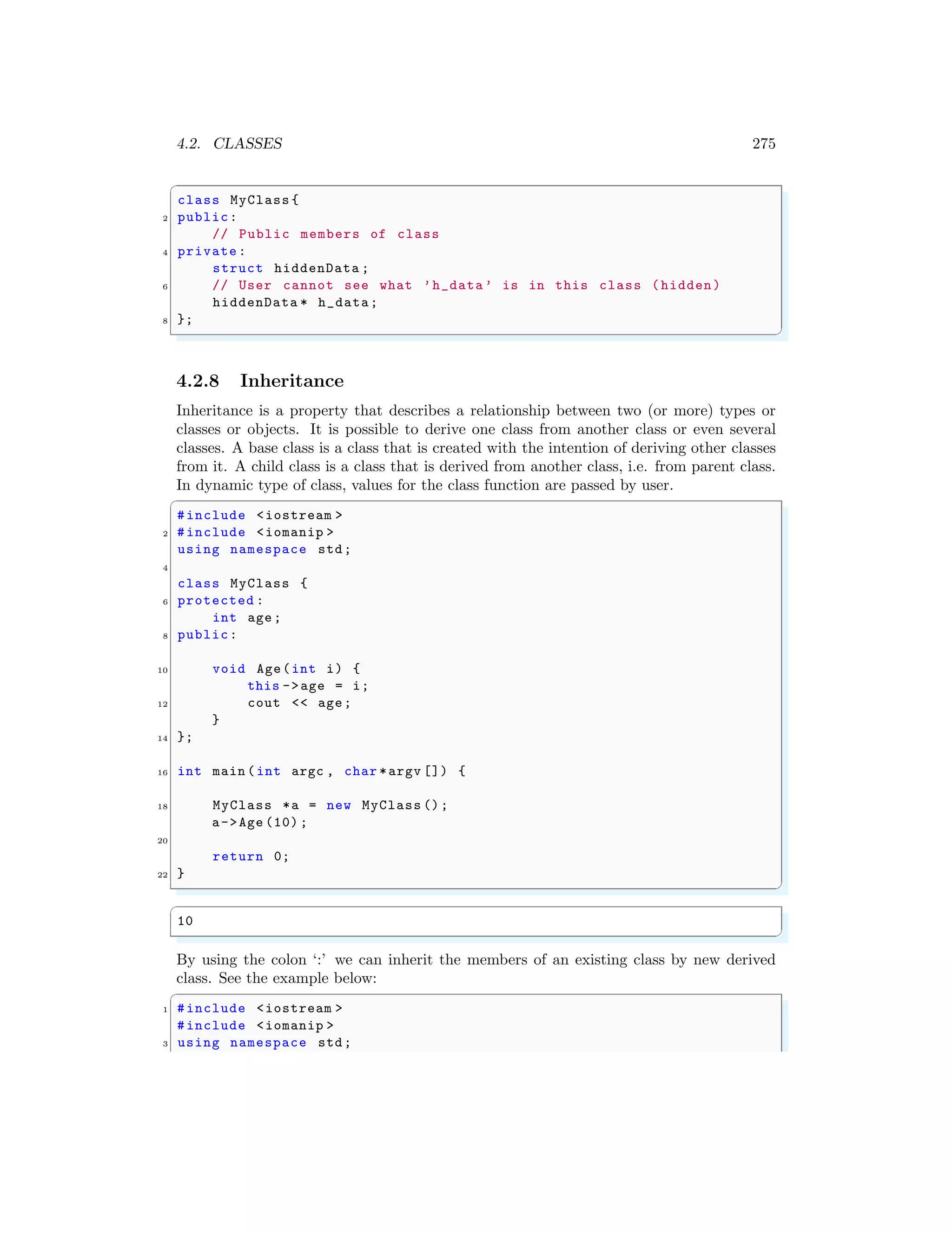 4.2. CLASSES 275
✞
class MyClass {
2 public:
// Public members of class
4 private:
struct hiddenData ;
6 // User cannot see what ’h_data’ is in this class (hidden)
hiddenData * h_data;
8 };
✌
✆
4.2.8 Inheritance
Inheritance is a property that describes a relationship between two (or more) types or
classes or objects. It is possible to derive one class from another class or even several
classes. A base class is a class that is created with the intention of deriving other classes
from it. A child class is a class that is derived from another class, i.e. from parent class.
In dynamic type of class, values for the class function are passed by user.
✞
#include <iostream >
2 #include <iomanip >
using namespace std;
4
class MyClass {
6 protected :
int age;
8 public:
10 void Age(int i) {
this ->age = i;
12 cout << age;
}
14 };
16 int main (int argc , char *argv []) {
18 MyClass *a = new MyClass ();
a->Age (10) ;
20
return 0;
22 }
✌
✆
✞
10
✌
✆
By using the colon ‘:’ we can inherit the members of an existing class by new derived
class. See the example below:
✞
1 #include <iostream >
#include <iomanip >
3 using namespace std;
 