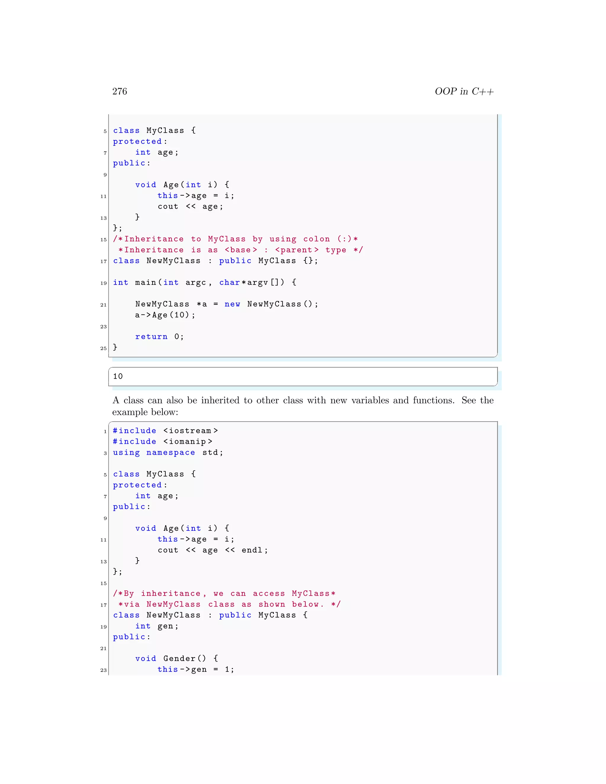 276 OOP in C++
5 class MyClass {
protected :
7 int age;
public:
9
void Age(int i) {
11 this ->age = i;
cout << age;
13 }
};
15 /* Inheritance to MyClass by using colon (:)*
*Inheritance is as <base > : <parent > type */
17 class NewMyClass : public MyClass {};
19 int main (int argc , char *argv []) {
21 NewMyClass *a = new NewMyClass ();
a->Age (10) ;
23
return 0;
25 }
✌
✆
✞
10
✌
✆
A class can also be inherited to other class with new variables and functions. See the
example below:
✞
1 #include <iostream >
#include <iomanip >
3 using namespace std;
5 class MyClass {
protected :
7 int age;
public:
9
void Age(int i) {
11 this ->age = i;
cout << age << endl ;
13 }
};
15
/*By inheritance , we can access MyClass *
17 *via NewMyClass class as shown below. */
class NewMyClass : public MyClass {
19 int gen;
public:
21
void Gender() {
23 this ->gen = 1;
 