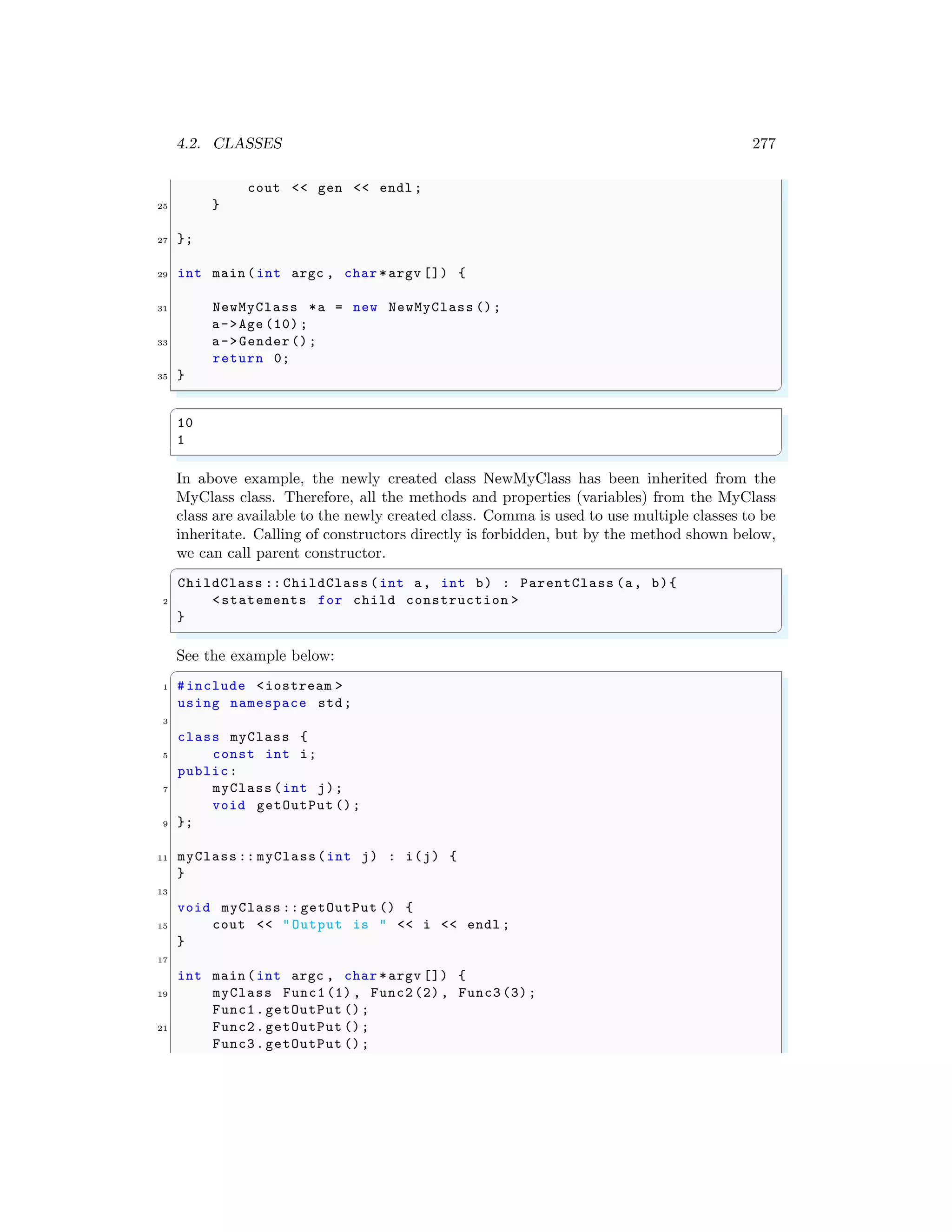 4.2. CLASSES 277
cout << gen << endl ;
25 }
27 };
29 int main (int argc , char *argv []) {
31 NewMyClass *a = new NewMyClass ();
a->Age (10) ;
33 a->Gender ();
return 0;
35 }
✌
✆
✞
10
1
✌
✆
In above example, the newly created class NewMyClass has been inherited from the
MyClass class. Therefore, all the methods and properties (variables) from the MyClass
class are available to the newly created class. Comma is used to use multiple classes to be
inheritate. Calling of constructors directly is forbidden, but by the method shown below,
we can call parent constructor.
✞
ChildClass :: ChildClass (int a, int b) : ParentClass (a, b){
2 <statements for child construction >
}
✌
✆
See the example below:
✞
1 #include <iostream >
using namespace std;
3
class myClass {
5 const int i;
public:
7 myClass (int j);
void getOutPut ();
9 };
11 myClass :: myClass(int j) : i(j) {
}
13
void myClass :: getOutPut () {
15 cout << "Output is " << i << endl ;
}
17
int main (int argc , char *argv []) {
19 myClass Func1(1) , Func2 (2), Func3 (3);
Func1.getOutPut ();
21 Func2.getOutPut ();
Func3.getOutPut ();
 