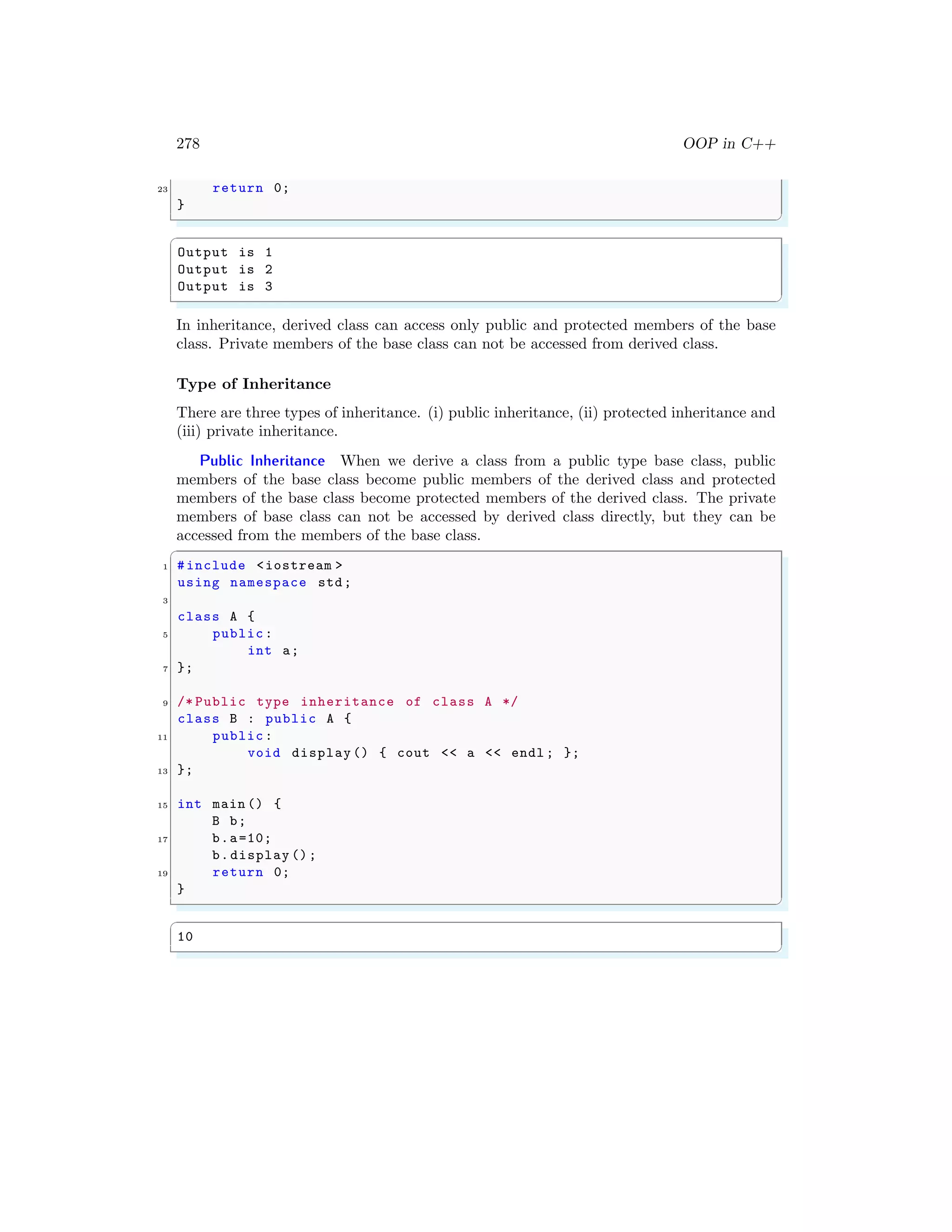 278 OOP in C++
23 return 0;
}
✌
✆
✞
Output is 1
Output is 2
Output is 3
✌
✆
In inheritance, derived class can access only public and protected members of the base
class. Private members of the base class can not be accessed from derived class.
Type of Inheritance
There are three types of inheritance. (i) public inheritance, (ii) protected inheritance and
(iii) private inheritance.
Public Inheritance When we derive a class from a public type base class, public
members of the base class become public members of the derived class and protected
members of the base class become protected members of the derived class. The private
members of base class can not be accessed by derived class directly, but they can be
accessed from the members of the base class.
✞
1 #include <iostream >
using namespace std;
3
class A {
5 public:
int a;
7 };
9 /* Public type inheritance of class A */
class B : public A {
11 public:
void display () { cout << a << endl ; };
13 };
15 int main () {
B b;
17 b.a=10;
b.display ();
19 return 0;
}
✌
✆
✞
10
✌
✆
 