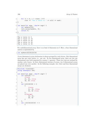 190 Array & Pointer
10 for (i = 0; i < count; i++)
cout << "The a value is " << a[i] << endl ;
12 }
14 int main (int argc , char ** argv ) {
int mydata [10];
16 init_array (mydata , 5);
return 0;
18 }
✌
✆
✞
The a value is 0.
The a value is 10.
The a value is 20.
The a value is 30.
The a value is 40.
✌
✆
For multidimensional array, there is no limit of dimension in C. Here, a four dimensional
matrix is represented by
✞
1 int myData [2][3][2][4]
✌
✆
A new dimension in array declaration is always grouped by curly braces. One dimensional
array has one curly braces, i.e. one row. In two dimensional array, there are two one
dimensional rows both separated by comma (,) operator. These two rows are enclosed by
another curly braces. In three dimensional systems of arrays, two 2-dimensional arrays
are placed one over another. In the following example, two, three and four dimensional
arrays are declared.
✞
1 #include <iostream >
using namespace std;
3
int main (int argc , char ** argv ) {
5 int a [2][2] = {
// cols
7 {1, 2}, // row
{5, 6} // row
9 };
int b [2][2][2] = {
11 {
// cols
13 {1, 2}, // row
{5, 6} // row
15 },
{// height
17 {4, 3},
{8, 9}
19 }
};
21 int c [2][2][2][2] = {
{
 