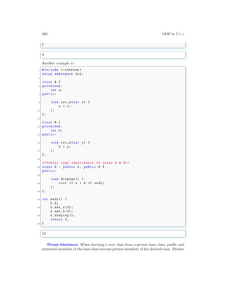 280 OOP in C++
}
✌
✆
✞
4
✌
✆
Another example is :
✞
1 #include <iostream >
using namespace std;
3
class A {
5 protected :
int a;
7 public:
9 void set_a(int x) {
a = x;
11 };
};
13
class B {
15 protected :
int b;
17 public:
19 void set_b(int y) {
b = y;
21 };
};
23
/* Public type inheritance of class A & B*/
25 class D : public A, public B {
public:
27
void display () {
29 cout << a * b << endl ;
};
31 };
33 int main () {
D d;
35 d.set_a (3);
d.set_b (4);
37 d.display ();
return 0;
39 }
✌
✆
✞
12
✌
✆
Private Inheritance When deriving a new class from a private base class, public and
protected members of the base class become private members of the derived class. Private
 