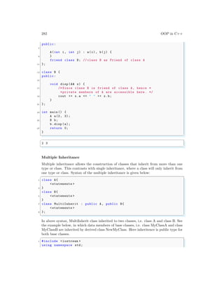 282 OOP in C++
public:
7
A(int i, int j) : a(i), b(j) {
9 }
friend class B; // class B as Friend of class A
11 };
13 class B {
public:
15
void disp (A& x) {
17 /* Since class B is friend of class A, hence *
*private members of A are accessible here . */
19 cout << x.a << " " << x.b;
}
21 };
23 int main () {
A a(2, 3);
25 B b;
b.disp (a);
27 return 0;
}
✌
✆
✞
2 3
✌
✆
Multiple Inheritance
Multiple inheritance allows the construction of classes that inherit from more than one
type or class. This contrasts with single inheritance, where a class will only inherit from
one type or class. Syntax of the multiple inheritance is given below:
✞
1 class A{
<statements >
3 }
class B{
5 <statements >
}
7 class MultiInherit : public A, public B{
<statements >
9 };
✌
✆
In above syntax, MultiInherit class inherited to two classes, i.e. class A and class B. See
the example below, in which data members of base classes, i.e. class MyClassA and class
MyClassB are inherited by derived class NewMyClass. Here inheritence is public type for
both base classes.
✞
1 #include <iostream >
using namespace std;
 