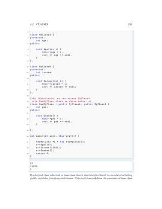 4.2. CLASSES 283
3
class MyClassA {
5 protected :
int age;
7 public:
9 void Age(int i) {
this ->age = i;
11 cout << age << endl ;
}
13 };
15 class MyClassB {
protected :
17 int income;
public:
19
void Income(int i) {
21 this ->income = i;
cout << income << endl ;
23 }
};
25
/*By inheritance , we can access MyClass *
27 *via NewMyClass class as shown below: */
class NewMyClass : public MyClassA , public MyClassB {
29 int gen;
public:
31
void Gender() {
33 this ->gen = 1;
cout << gen << endl ;
35 }
37 };
39 int main (int argc , char *argv []) {
41 NewMyClass *a = new NewMyClass ();
a->Age (10) ;
43 a->Income (15000);
a->Gender ();
45 return 0;
}
✌
✆
✞
10
15000
1
✌
✆
If a derived class inherited to base class then it also inherited to all its members including
public variables, functions and classes. If derived class redefines the members of base class
 