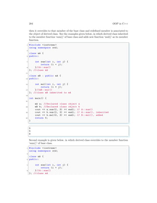 284 OOP in C++
then it overrides to that member of the base class and redefined member is associated to
the object of derived class. See the examples given below, in which derived class inherited
to the member function ‘sum()’ of base class and adds new function ‘mul()’ as its member
function.
✞
1 #include <iostream >
using namespace std;
3
class mA {
5 public:
7 int sum(int i, int j) {
return (i + j);
9 }//A:: sum()
}; // class mA
11
class mB : public mA {
13 public:
15 int mul(int i, int j) {
return (i * j);
17 }//mB :: mul()
}; // class mB inherited to mA
19
int main () {
21
mA a; // Declared class object a
23 mB b; // Declared class object b
cout << a.sum(2, 3) << endl ; // A:: sum()
25 cout << b.sum(2, 3) << endl ; // A:: sum(), inherited
cout << b.mul(2, 3) << endl ; // B:: mul(), added
27 return 0;
}
✌
✆
✞
5
5
6
✌
✆
Second example is given below, in which derived class overrides to the member function
‘sum()’ of base class.
✞
1 #include <iostream >
using namespace std;
3
class mA {
5 public:
7 int sum(int i, int j) {
return (i + j);
9 }//A:: sum()
}; // class mA
 