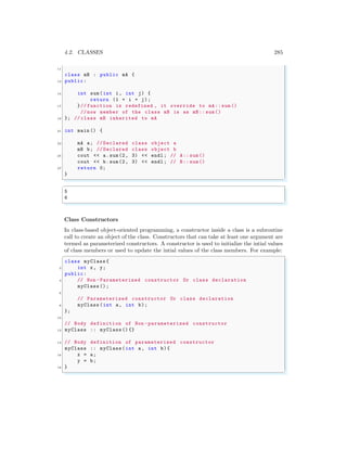 4.2. CLASSES 285
11
class mB : public mA {
13 public:
15 int sum(int i, int j) {
return (1 + i + j);
17 }// function is redefined , it override to mA:: sum ()
// now member of the class mB is as mB:: sum()
19 }; // class mB inherited to mA
21 int main () {
23 mA a; // Declared class object a
mB b; // Declared class object b
25 cout << a.sum(2, 3) << endl ; // A:: sum()
cout << b.sum(2, 3) << endl ; // B:: sum()
27 return 0;
}
✌
✆
✞
5
6
✌
✆
Class Constructors
In class-based object-oriented programming, a constructor inside a class is a subroutine
call to create an object of the class. Constructors that can take at least one argument are
termed as parameterized constructors. A constructor is used to initialize the intial values
of class members or used to update the intial values of the class members. For example:
✞
class myClass {
2 int x, y;
public:
4 // Non -Parameterized constructor Or class declaration
myClass ();
6
// Parameterized constructor Or class declaration
8 myClass (int a, int b);
};
10
// Body definition of Non -parameterized constructor
12 myClass :: myClass () {}
14 // Body definition of parameterized constructor
myClass :: myClass(int a, int b){
16 x = a;
y = b;
18 }
✌
✆
 