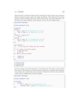 4.2. CLASSES 287
when the object is destroyed. During object construction, object acquires some resources,
allocates reserved memory spaces etc during its lifetime. Class destructor frees these
resources and/or deregister them from other entities which may keep referencing to it.
To destroy the object explicitly, delete operator is used. See the example below:
✞
1 #include <iostream >
3 using namespace std;
5 class B{
public:
7 B() { cout << "B Constructed n"; }
~B() { cout << "B Destructed n"; }
9 };
class D : public B {
11 int n;
public:
13 D() { cout << "D Constructed n"; }
~D() { cout << "D Destructed n"; }
15 };
17 int main () {
// B *d= new D() ;// May use this method
19
// Or , begin of second method
21 D *d= new D();
B *b =d;
23 // End of second method
25 delete b;
return 0;
27 }
✌
✆
✞
B Constructed
D Constructed
B Destructed
✌
✆
In above example, base class destructor is not destructed. The reason is that, derived
class object is created and cast into base class by using pointer, and base class destructor
is not virtual. So, to delete base class constructor, destructor of the base class should be
virtual. See the modified form of above example:
✞
1 #include <iostream >
3 using namespace std;
5 class B{
public:
7 B() { cout << "B Constructed n"; }
virtual ~B() { cout << "B Destructed n"; }
9 };
 