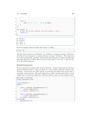 4.2. CLASSES 289
24 }
26 ~D() {
cout << "D::~D(): " << j << endl ;
28 }
};
30
int main () {
32 D d(1, 2);// with default call -by -values 1 and 2
return 0;
34 }
✌
✆
✞
B::B(int);
D::D(int);
D::~D(): 1
B::~B(): 2
✌
✆
In above example, when we create class object by calling
✞
D d(1, 2)
✌
✆
The base class constructor is called first. So, “B::B(int);” is printed in output. After that,
the derived class constructor is called and there is output “D::D(int)”. The destructors
are called automatically, therefore, first derived class destructor is called and after that
base class destructor is called. This is why, the result output is “D:: D(): 1” and “B:: B():
2” in the ordered sequence.
Named Constructors
Named constructors require static member functions. Named constructors is the name
given to functions used to create an object of a class without (directly) using its con-
structors. Constructors are either private or protected and clients have access only to
the public static functions. The static functions are called “named constructors” as each
unique way of creating an object has a different intuitive name. See the example below:
✞
1 #include <iostream >
using namespace std;
3
class myClass {
5 public:
7 static myClass createMyClass1 () {
return myClass (0);
9 } /* Named constructor */
11 static myClass createMyClass2 () {
return myClass (1);
13 }/* Named constructor */
protected :
15 myClass (int n);
 