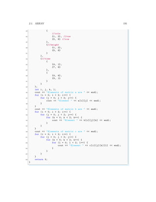 2.1. ARRAY 191
23 {
// cols
25 {1, 2}, // row
{5, 6} // row
27 },
{// height
29 {1, 2},
{5, 6}
31 }
},
33 {// time
{
35 {4, 1},
{7, 6}
37 },
{
39 {4, 4},
{9, 1}
41 }
}
43 };
int i, j, k, l;
45 cout << "Elements of matrix a are " << endl ;
for (i = 0; i < 2; i++) {
47 for (j = 0; j < 2; j++) {
cout << "Element " << a[i][j] << endl ;
49 }
}
51 cout << "Elements of matrix b are " << endl ;
for (i = 0; i < 2; i++) {
53 for (j = 0; j < 2; j++) {
for (k = 0; k < 2; k++) {
55 cout << "Element " << b[i][j][k] << endl ;
}
57 }
}
59 cout << "Elements of matrix c are " << endl ;
for (i = 0; i < 2; i++) {
61 for (j = 0; j < 2; j++) {
for (k = 0; k < 2; k++) {
63 for (l = 0; l < 2; l++) {
cout << "Element " << c[i][j][k][l] << endl ;
65 }
}
67 }
}
69 return 0;
}
✌
✆
 