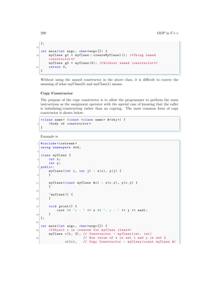 290 OOP in C++
};
17
int main (int argc , char *argv []) {
19 myClass g1 = myClass :: createMyClass1 (); /* Using named
constructor */
myClass g2 = myClass (0); /* Without named constructor */
21 return 0;
}
✌
✆
Without using the named constructor in the above class, it is difficult to convey the
meaning of what myClass(0) and myClass(1) means.
Copy Constructor
The purpose of the copy constructor is to allow the programmer to perform the same
instructions as the assignment operator with the special case of knowing that the caller
is initializing/constructing rather than an copying. The most common form of copy
constructor is shown below:
✞
<class name > (const <class name > &<obj >) {
2 <body of constructor >
}
✌
✆
Example is
✞
1 #include <iostream >
using namespace std;
3
class myClass {
5 int x;
int y;
7 public:
myClass (int i, int j) : x(i), y(j) {
9 }
11 myClass (const myClass &c) : x(c.x), y(c.y) {
}
13
~myClass () {
15 }
17 void print() {
cout << "x : " << x << ", y : " << y << endl ;
19 }
};
21
int main (int argc , char *argv []) {
23 /* Object c is created for myClass class*/
myClass c(1, 2) , // Constructor - myClass(int , int)
25 // Now value of x is set 1 and y is set 2
c1(c), // Copy Constructor - myClass (const myClass &)
 