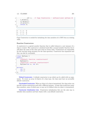 4.2. CLASSES 291
27 c2= c; // Copy Constructor - myClass (const myClass &)
c.print();
29 c1.print();
c2.print();
31 return 0;
}
✌
✆
✞
x : 1, y : 2
x : 1, y : 2
x : 1, y : 2
✌
✆
Copy Constructor is needed for initializing the data members of a UDT from an existing
value.
Function Constructors
A constructor is a special member function that is called whenever a new instance of a
class is created. The constructor is declared much like a normal member function but it
will share the name of the class and it has no return value. Constructors are responsible
for the run-time setup necessary for the class operation. Constructor has arguments and
they can also be overloaded.
✞
1 class MyClass {
public:
3 /* Default function constructure */
MyClass ();
5 /* Function overload constructure */
MyClass (int a, int b);
7
private:
9 int x;
int y;
11 };
✌
✆
Default Constructors A default constructor is one which can be called with no argu-
ments. To create an array of objects of a class type, the class must have an accessible
default constructor.
Overloaded Constructors When an object of a class is instantiated, the class writer can
provide various constructors each with a different purpose. A large class would have many
data members, some of which may or may not be defined when an object is instantiated.
Constructor Initialization Lists Constructor initialization lists are the only way to
initialize data members and base classes with a non-default constructor.
 