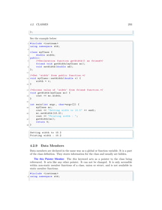 4.2. CLASSES 293
};
✌
✆
See the example below:
✞
1 #include <iostream >
using namespace std;
3
class myClass {
5 double width;
public:
7 /* Declaration function getWidth () as friend*/
friend void getWidth (myClass mc);
9 void setWidth (double wd);
};
11
/* Set ‘width’ from public function .*/
13 void myClass :: setWidth ( double v) {
width = v;
15 }
17 /* Access value of ‘width’ from friend function .*/
void getWidth (myClass mc) {
19 cout << mc.width;
}
21
int main (int argc , char *argv []) {
23 myClass mc;
cout << "Setting width to 10.2 " << endl ;
25 mc.setWidth (10.2);
cout << "Printing width : ";
27 getWidth (mc);
return 0;
29 }
✌
✆
✞
Setting width to 10.2
Printing width : 10.2
✌
✆
4.2.9 Data Members
Data members are declared in the same way as a global or function variable. It is a part
of the class definition. They stores information for the class and usually are hidden.
The this Pointer Member The this keyword acts as a pointer to the class being
referenced. It acts like any other pointer. It can not be changed. It is only accessible
within non-static member functions of a class, union or struct, and is not available in
static member functions.
✞
#include <iostream >
2 using namespace std;
 