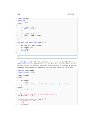 294 OOP in C++
4 class MyClass {
protected :
6 int age;
public:
8
void setAge(int i) {
10 this ->age = i;
}
12
void getAge() {
14 cout << age << endl ;
}
16 };
18 int main (int argc , char *argv []) {
20 MyClass *a = new MyClass ();
a->setAge (10) ;
22 a->getAge ();
return 0;
24 }
✌
✆
✞
10
✌
✆
Static Data Member The static specifier in a data member, is shared by all instances
of the owner class and derived classes. To use static data members, data member is
declared as static and initialized outside the class declaration, at file scope. When data
member is used in a class, all instances of that class share one copy of the variable.
✞
1 #include <iostream >
using namespace std;
3
class MyClass {
5 public:
7 MyClass () {
++i;
9 cout << "Created " << i << " instances of classn";
}
11 private:
static int i;
13 };
15 /* Allocate memory for i, and initialize it */
int MyClass ::i = 0;
17
int main (int argc , char *argv []) {
19 // MyClass f1 , f2 , f3;
//Or
21 MyClass f1;
 