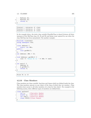 4.2. CLASSES 295
MyClass f2;
23 MyClass f3;
return 0;
25 }
✌
✆
✞
Created 1 instances of class
Created 2 instances of class
Created 3 instances of class
✌
✆
In the example above, the static class variable iNumMyClass is shared between all three
instances of the MyClass class (f1, f2 and f3) and keeps count upward by one when the
class MyClass has been instantiated. See another example:
✞
1 #include <iostream >
using namespace std;
3
class Address {
5 static int HNo;
public:
7 void getHNo();
};
9 int Address :: HNo = 10;
11 void Address :: getHNo() {
cout << "House No is " << HNo << endl ;
13 }
15 int main () {
Address A;
17 A.getHNo ();
return 0;
19 }
✌
✆
✞
House No is 10
✌
✆
4.2.10 Class Members
Class members are those variable, functions and classes which are defined inside the class.
The class members operate on any object of the class of which they are member. Class
members have access to all other members of a class for that object. For example in the
following syntax, three different types of members are defined here.
✞
1 class myClass {
int x; // Variable Member
3 double y; // Variable Member
int sum (); // Function Member
5 class XYZ{}// Class Member
}
✌
✆
 