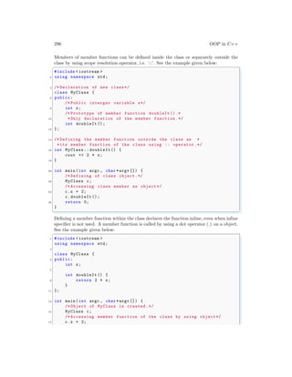 296 OOP in C++
Members of member functions can be defined inside the class or separately outside the
class by using scope resolution operator, i.e. ‘::’. See the example given below:
✞
#include <iostream >
2 using namespace std;
4 /* Declaration of new class*/
class MyClass {
6 public:
/* Public interger variable x*/
8 int x;
/* Prototype of member function doubleIt ().*
10 *Only declaration of the member function .*/
int doubleIt ();
12 };
14 /* Defining the member function outside the class as *
*its member function of the class using :: operator .*/
16 int MyClass :: doubleIt () {
cout << 2 * x;
18 }
20 int main (int argc , char *argv []) {
/* Defining of class object.*/
22 MyClass c;
/* Accessing class member as object */
24 c.x = 2;
c.doubleIt ();
26 return 0;
}
✌
✆
Defining a member function within the class declares the function inline, even when inline
specifier is not used. A member function is called by using a dot operator (.) on a object.
See the example given below:
✞
1 #include <iostream >
using namespace std;
3
class MyClass {
5 public:
int x;
7
int doubleIt () {
9 return 2 * x;
}
11 };
13 int main (int argc , char *argv []) {
/* Object of MyClass is created.*/
15 MyClass c;
/* Accessing member function of the class by using object*/
17 c.x = 2;
 