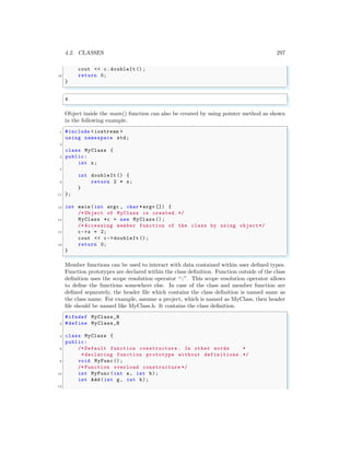 4.2. CLASSES 297
cout << c.doubleIt ();
19 return 0;
}
✌
✆
✞
4
✌
✆
Object inside the main() function can also be created by using pointer method as shown
in the following example.
✞
1 #include <iostream >
using namespace std;
3
class MyClass {
5 public:
int x;
7
int doubleIt () {
9 return 2 * x;
}
11 };
13 int main (int argc , char *argv []) {
/* Object of MyClass is created.*/
15 MyClass *c = new MyClass ();
/* Accessing member function of the class by using object*/
17 c->x = 2;
cout << c->doubleIt ();
19 return 0;
}
✌
✆
Member functions can be used to interact with data contained within user defined types.
Function prototypes are declared within the class definition. Function outside of the class
definition uses the scope resolution operator “::”. This scope resolution operator allows
to define the functions somewhere else. In case of the class and member function are
defined separately, the header file which contains the class definition is named same as
the class name. For example, assume a project, which is named as MyClass, then header
file should be named like MyClass.h. It contains the class definition.
✞
#ifndef MyClass_H
2 #define MyClass_H
4 class MyClass {
public:
6 /* Default function constructure . In other words *
*declaring function prototype without definitions .*/
8 void MyFunc();
/* Function overload constructure */
10 int MyFunc(int a, int b);
int Add(int g, int h);
12
 