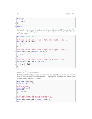 298 OOP in C++
private:
14 int x;
int y;
16 };
18 #endif
✌
✆
The member functions are defined outside the class definition in MyClass.cpp file. The
scope operator is used to put the scope of function definitions inside the class. See the
file script below:
✞
#include "MyClass.h"
2
/* Definition of member function MyFunc () of MyClass class*/
4 void MyClass :: MyFunc() {
x = 5;
6 y = 10;
}
8
/* Definition of member function MyFunc () of MyClass class*/
10 int MyClass :: MyFunc(int a, int b) {
x = a;
12 y = b;
}
14
/* Definition of member function Add() of MyClass class*/
16 int MyClass :: Add(int g, int h) {
x = h + g*x;
18 y = g + h*y;
}
✌
✆
Access to Protected Member
Protected members of a class are accessible from the derived class, if they are accessed
from withing the definition of derived class. A derived class is derived from a main class
by using inherit operator ‘:’ (colon).
✞
1 #include <iostream >
using namespace std;
3
/* Main class*/
5 class myClass {
protected :
7 int num;
};
9
/* Derived class with access permission *
11 *to member function of the main class */
class myDerivedClass : public myClass {
13 public:
 