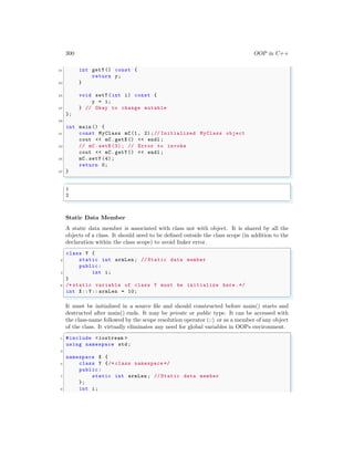 300 OOP in C++
21 int getY () const {
return y;
23 }
25 void setY (int i) const {
y = i;
27 } // Okay to change mutable
};
29
int main () {
31 const MyClass mC(1, 2);// Initialized MyClass object
cout << mC.getX () << endl ;
33 // mC.setX (3); // Error to invoke
cout << mC.getY () << endl ;
35 mC.setY (4);
return 0;
37 }
✌
✆
✞
1
2
✌
✆
Static Data Member
A static data member is associated with class not with object. It is shared by all the
objects of a class. It should need to be defined outside the class scope (in addition to the
declaration within the class scope) to avoid linker error.
✞
class Y {
2 static int armLen; // Static data member
public:
4 int i;
}
6 /* static variable of class Y must be initialize here .*/
int X::Y:: armLen = 10;
✌
✆
It must be initialized in a source file and should constructed before main() starts and
destructed after main() ends. It may be private or public type. It can be accessed with
the class-name followed by the scope resolution operator (::) or as a member of any object
of the class. It virtually eliminates any need for global variables in OOPs environment.
✞
1 #include <iostream >
using namespace std;
3
namespace X {
5 class Y {/* class namespace */
public:
7 static int armLen; // Static data member
};
9 int i;
 