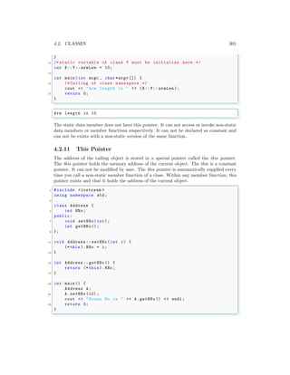 4.2. CLASSES 301
}
11 /* static variable of class Y must be initialize here .*/
int X::Y:: armLen = 10;
13
int main (int argc , char *argv []) {
15 /* Calling of class namespace .*/
cout << "Arm length is " << (X::Y:: armLen);
17 return 0;
}
✌
✆
✞
Arm length is 10
✌
✆
The static data member does not have this pointer. It can not access or invoke non-static
data members or member functions respectively. It can not be declared as constant and
can not be exists with a non-static version of the same function.
4.2.11 This Pointer
The address of the calling object is stored in a special pointer called the this pointer.
The this pointer holds the memory address of the current object. The this is a constant
pointer. It can not be modified by user. The this pointer is automatically supplied every
time you call a non-static member function of a class. Within any member function, this
pointer exists and that it holds the address of the current object.
✞
1 #include <iostream >
using namespace std;
3
class Address {
5 int HNo;
public:
7 void setHNo(int);
int getHNo ();
9 };
11 void Address :: setHNo(int i) {
(* this ).HNo = i;
13 }
15 int Address :: getHNo() {
return (* this ).HNo;
17 }
19 int main () {
Address A;
21 A.setHNo (10) ;
cout << "House No is " << A.getHNo () << endl ;
23 return 0;
}
✌
✆
 