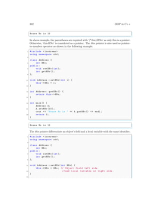 302 OOP in C++
✞
House No is 10
✌
✆
In above example, the parentheses are required with ‘(*this).HNo’ as only this is a pointer.
Otherwise, ‘this.HNo’ is considered as a pointer. The this pointer is also used as pointer-
to-member operator as shown in the following example.
✞
1 #include <iostream >
using namespace std;
3
class Address {
5 int HNo;
public:
7 void setHNo(int);
int getHNo ();
9 };
11 void Address :: setHNo(int i) {
this ->HNo = i;
13 }
15 int Address :: getHNo() {
return this ->HNo;
17 }
19 int main () {
Address A;
21 A.setHNo (10) ;
cout << "House No is " << A.getHNo () << endl ;
23 return 0;
}
✌
✆
✞
House No is 10
✌
✆
The this pointer differentiate an object’s field and a local variable with the same identifier.
✞
1 #include <iostream >
using namespace std;
3
class Address {
5 int HNo;
public:
7 void setHNo(int);
int getHNo ();
9 };
11 void Address :: setHNo(int HNo) {
this ->HNo = HNo; // Object field left side
13 // and local variable at right side .
}
15
 