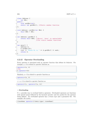 304 OOP in C++
class Address {
5 int HNo;
public:
7 void setHNo(int);
static int getHNo(); // Static member function
9 };
11 void Address :: setHNo(int HNo) {
this ->HNo = HNo;
13 }
15 int Address :: getHNo() {
return this ->HNo; // Error! ’this ’ is unavailable
17 // for static member functions
}
19
int main () {
21 Address A;
A.setHNo (10) ;
23 cout << "House No is " << A.getHNo () << endl ;
return 0;
25 }
✌
✆
4.2.12 Operator Overloading
Every operator is associated with an operator function that defines its behavior. For
example, a + b is related to operator function as
✞
1 operator +(a, b)
//Or
3 a.operator +(b)
✌
✆
Similarly, a = b is related to operator function as
✞
1 operator =(a, b)
✌
✆
c = a + b is related to operator function as
✞
1 operator =(c, operator +(a, b))
✌
✆
+ Overloading
C++ provides way to overload built-in operators. Overloaded operators are functions
with special names followed by the keyword operator and the symbol for the operator
being defined. An overloaded operator has a return type and a parameter list. For
example, the syntax
✞
1 className operator +(<data -type > className )
✌
✆
 