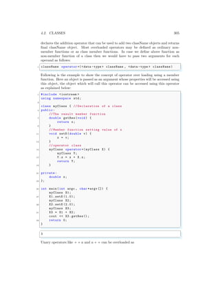 4.2. CLASSES 305
declares the addition operator that can be used to add two className objects and returns
final className object. Most overloaded operators may be defined as ordinary non-
member functions or as class member functions. In case we define above function as
non-member function of a class then we would have to pass two arguments for each
operand as follows:
✞
1 className operator +(<data -type > className , <data -type > className )
✌
✆
Following is the example to show the concept of operator over loading using a member
function. Here an object is passed as an argument whose properties will be accessed using
this object, the object which will call this operator can be accessed using this operator
as explained below:
✞
1 #include <iostream >
using namespace std;
3
class myClass { // Declaration of a class
5 public:
// The result member function
7 double getRes(void ) {
return x;
9 }
// Member function setting value of x
11 void setX (double v) {
x = v;
13 }
// operator class
15 myClass operator +( myClass X) {
myClass Y;
17 Y.x = x + X.x;
return Y;
19 }
21 private:
double x;
23 };
25 int main (int argc , char *argv []) {
myClass X1;
27 X1.setX (1.0);
myClass X2;
29 X2.setX (2.0);
myClass X3;
31 X3 = X1 + X2;
cout << X3.getRes();
33 return 0;
}
✌
✆
✞
3
✌
✆
Unary operators like + + a and a + + can be overloaded as
 