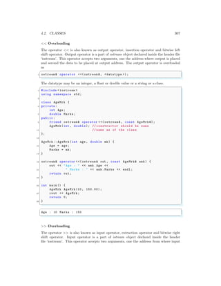 4.2. CLASSES 307
<< Overloading
The operator << is also known as output operator, insertion operator and bitwise left
shift operator. Output operator is a part of ostream object declared inside the header file
‘iostream’. This operator accepts two arguments, one the address where output is placed
and second the data to be placed at output address. The output operator is overloaded
as
✞
1 ostream& operator <<(ostream &, <datatype >);
✌
✆
The datatype may be an integer, a float or double value or a string or a class.
✞
1 #include <iostream >
using namespace std;
3
class AgeMrk {
5 private:
int Age;
7 double Marks;
public:
9 friend ostream& operator <<( ostream &, const AgeMrk &);
AgeMrk(int , double); // constructor should be same
11 // name as of the class
};
13
AgeMrk:: AgeMrk(int age , double mk) {
15 Age = age;
Marks = mk;
17 }
19 ostream& operator <<( ostream & out , const AgeMrk& amk) {
out << "Age : " << amk.Age <<
21 " Marks : " << amk.Marks << endl ;
return out;
23 }
25 int main () {
AgeMrk AgeMrk(10, 150.00) ;
27 cout << AgeMrk;
return 0;
29 }
✌
✆
✞
Age : 10 Marks : 150
✌
✆
>> Overloading
The operator >> is also known as input operator, extraction operator and bitwise right
shift operator. Input operator is a part of istream object declared inside the header
file ‘iostream’. This operator accepts two arguments, one the address from where input
 