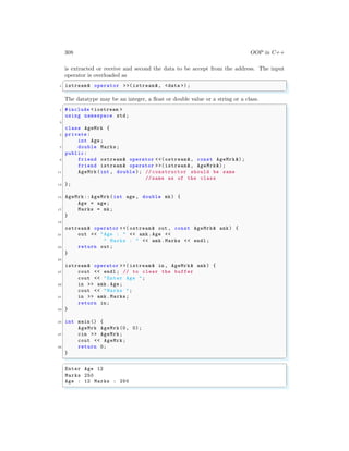 308 OOP in C++
is extracted or receive and second the data to be accept from the address. The input
operator is overloaded as
✞
1 istream& operator >>(istream &, <data >);
✌
✆
The datatype may be an integer, a float or double value or a string or a class.
✞
1 #include <iostream >
using namespace std;
3
class AgeMrk {
5 private:
int Age;
7 double Marks;
public:
9 friend ostream& operator <<( ostream &, const AgeMrk &);
friend istream& operator >>( istream &, AgeMrk&);
11 AgeMrk(int , double); // constructor should be same
// name as of the class
13 };
15 AgeMrk:: AgeMrk(int age , double mk) {
Age = age;
17 Marks = mk;
}
19
ostream& operator <<( ostream & out , const AgeMrk& amk) {
21 out << "Age : " << amk.Age <<
" Marks : " << amk.Marks << endl ;
23 return out;
}
25
istream& operator >>( istream & in , AgeMrk& amk) {
27 cout << endl ; // to clear the buffer
cout << "Enter Age ";
29 in >> amk.Age;
cout << "Marks ";
31 in >> amk.Marks;
return in;
33 }
35 int main () {
AgeMrk AgeMrk(0, 0);
37 cin >> AgeMrk;
cout << AgeMrk;
39 return 0;
}
✌
✆
✞
Enter Age 12
Marks 250
Age : 12 Marks : 250
✌
✆
 