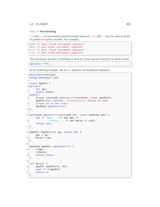 4.2. CLASSES 309
++, - - Overloading
++ and - - are incremental and decrement operators. ++ and - - may be used as prefix
or postfix to a given variable. For example,
✞
1 i++; // post fixed increment operator
++i; // pre fixed increment operator
3 i--; // post fixed decrement operator
--i; // pre fixed decrement operator .
✌
✆
The increment operator overloading is done by using operator keyword as shown below
✞
operator ++() ;
✌
✆
In the following example, use of ++ operator overloading is explained.
✞
1 #include <iostream >
using namespace std;
3
class AgeMrk {
5 private:
int Age;
7 double Marks;
public:
9 friend ostream& operator <<( ostream &, const AgeMrk &);
AgeMrk(int , double); // constructor should be same
11 // name as of the class
AgeMrk& operator ++() ;
13 };
15 ostream& operator <<( ostream & out , const AgeMrk& amk) {
out << "Age : " << amk.Age <<
17 " Marks : " << amk.Marks << endl ;
return out;
19 }
21 AgeMrk:: AgeMrk(int ag , double mk) {
Age = ag;
23 Marks = mk;
}
25
AgeMrk& AgeMrk :: operator ++() {
27 ++ Age;
++ Marks;
29 return *this ;
}
31
int main () {
33 AgeMrk AgeMrk(10, 20);
cout << ++ AgeMrk;
35 return 0;
}
✌
✆
 
