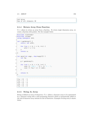 2.1. ARRAY 193
✞
3x4 Array
Sum of all elements 36
✌
✆
2.1.4 Return Array From Function
C++ allows to return an array from a function. To return single dimension array, we
create a function with pointer. See the example below:
✞
#include <iostream >
2 #include <ctime >
using namespace std;
4
int * getArray () {
6 static int a[5];
8 for (int i = 0; i < 5; ++i) {
a[i] = i * 2;
10 }
return a;
12 }
14 int main (int argc , char *argv []) {
int *p;
16
p = getArray ();
18
for (int i = 0; i < 5; i++) {
20 cout << "*(p + " << i << ") : ";
cout << *(p + i) << endl ;
22 }
24 return 0;
}
✌
✆
✞
*(p + 0) : 0
*(p + 1) : 2
*(p + 2) : 4
*(p + 3) : 6
*(p + 4) : 8
✌
✆
2.1.5 String As Array
String is defined as array of characters. C++ allows a character array to be represented
by a character string with a null terminating character which is automatically added at
the end of character array instead of a list of characters. Example of string array is shown
below.
 