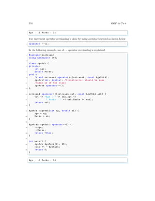 310 OOP in C++
✞
Age : 11 Marks : 21
✌
✆
The decrement operator overloading is done by using operator keyword as shown below
✞
1 operator --();
✌
✆
In the following example, use of - - operator overloading is explained.
✞
1 #include <iostream >
using namespace std;
3
class AgeMrk {
5 private:
int Age;
7 double Marks;
public:
9 friend ostream& operator <<( ostream &, const AgeMrk &);
AgeMrk(int , double); // constructor should be same
11 // name as of the class
AgeMrk& operator --() ;
13 };
15 ostream& operator <<( ostream & out , const AgeMrk& amk) {
out << "Age : " << amk.Age <<
17 " Marks : " << amk.Marks << endl ;
return out;
19 }
21 AgeMrk:: AgeMrk(int ag , double mk) {
Age = ag;
23 Marks = mk;
}
25
AgeMrk& AgeMrk :: operator --() {
27 --Age;
--Marks;
29 return *this ;
}
31
int main () {
33 AgeMrk AgeMark (11, 25);
cout << --AgeMark;
35 return 0;
}
✌
✆
✞
Age : 10 Marks : 24
✌
✆
 